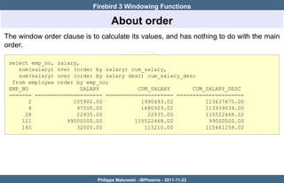 Firebird 3 Windowing Functions

                                   About order
The window order clause is to calculate its values, and has nothing to do with the main
order.

 select emp_no, salary,
    sum(salary) over (order by salary) cum_salary,
    sum(salary) over (order by salary desc) cum_salary_desc
  from employee order by emp_no;
 EMP_NO                 SALARY           CUM_SALARY       CUM_SALARY_DESC
 ======= ===================== ===================== =====================
        2            105900.00            1990493.02          113637875.00
        4             97500.00            1680929.02          113939039.00
      28              22935.00              22935.00          115522468.02
     121           99000000.00          115522468.02           99000000.00
     145              32000.00             113210.00          115441258.02




                             Philippe Makowski - IBPhoenix - 2011-11-22
 