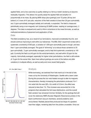 applied field), and a low coercivity (a quality relating to a ferrous metal’s tendency to become
residually magnetic). This allows it to quickly adopt the applied field and amplify it in
proportionally to its mass. By placing 8856 strips (plus gratings) over 72 poles (36 top and
bottom) in 3 rows of 41 per pole, reduction of the field variation to less than 25 ppm azimuthally,
and .5 ppm azimuthally averaged radially and vertically, is expected. The field is measured
periodically using a non-magnetic cart containing 25 NMR probes, reading on average every .3
degrees. This data is analysed and used to inform corrections to the mass formulas, as well as
methods/orientations of placement and application of foils.
Data
The field consistency has, as a result of our laminations, improved considerably thus far, and
should continue improving to well within our tolerances. The BNL E821 experiment ended with a
systematic uncertainty of 540 ppb, a variation of ~200 ppm azimuthally peak to trough, and less
than 1 ppm azimuthally averaged. The goal of “shimming” is to reduce those variations to 25
ppm azimuthally, .5 ppm azimuthally averaged, and to help limit systematic uncertainty to 140
ppb. Currently the field is at 40 ppm for the worst laminations, and well within 25 ppm for the
majority. Azimuthally averaged, especially for higher order perturbations, the field is still outside
of .5 ppm for the worse foils. Seen here without gratings are some of the before and after
variations in multipole effects, as well as early and more recent field graphs.
Analysis
While laminating, we switched from foils hand-cut in the lab to foils
mass cut by the University of Washington, Seattle with a laser cutter.
During this process the iron was heated enough to alter its magnetic
characteristics, thereby increasing the perturbation produced. For 1
mm wide foils this was 36%. At a width of 3.5mm, the effect was
reduced to less than 1%. This increase was accounted for in the
programs that calculated the foil mass distributions, and the overall
field variation has remained minimal. Similarly, for the gratings that will
cover the stationary NMR (Nuclear Magnetic Resonance) probes in the
beam confinement vacuum chambers, several problems were
encountered. Radially placed foils produced too large of a gradient
near their edges, rendering data from the probes unuseable. Once we
 