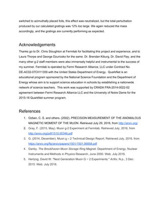 switched to azimuthally placed foils, this effect was neutralized, but the total perturbation
produced by our calculated gratings was 12% too large. We again reduced the mass
accordingly, and the gratings are currently performing as expected.
Acknowledgements
Thanks go to Dr. Chris Stoughton at Fermilab for facilitating this project and experience, and to
Laura Thorpe and George Dzuricsko for the same. Dr. Brendan Kiburg, Dr. David Flay, and the
many other g-2 staff members were also immensely helpful and instrumental to the success of
my summer. Fermilab is operated by Fermi Research Alliance, LLC under Contract No.
DE-AC02-07CH11359 with the United States Department of Energy. QuarkNet is an
educational program sponsored by the National Science Foundation and the Department of
Energy whose aim is to support science education in schools by establishing a nationwide
network of science teachers. This work was supported by CRADA FRA-2014-0022-02
agreement between Fermi Research Alliance LLC and the University of Notre Dame for the
2015-16 QuarkNet summer program.
References
1. Ozben, C. S. and others. (2002). PRECISION MEASUREMENT OF THE ANOMALOUS
MAGNETIC MOMENT OF THE MUON. Retrieved July 29, 2016, from ​http://arxiv.org/
2. Gray, F. (2015, May). Muon g-2 Experiment at Fermilab. Retrieved July, 2016, from
http://arxiv.org/pdf/1510.00346.pdf
3. G. (2014, December). Muon g – 2 Technical Design Report. Retrieved July, 2016, from
https://arxiv.org/ftp/arxiv/papers/1501/1501.06858.pdf
4. Danby. ​The Brookhaven Muon Storage Ring Magnet. Department of Energy. Nuclear
Instruments and Methods in Physics Research, June 2000. Web. July 2016.
5. Hertzog, David W. "Next Generation Muon G − 2 Experiments." ​ArXiv. N.p., 3 Dec.
2015. Web. July 2016.
 