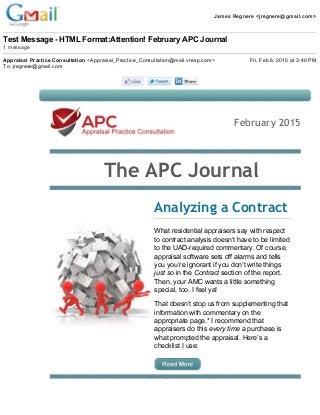 James Regnere <jregnere@gmail.com>
Test Message ­ HTML Format:Attention! February APC Journal
1 message
Appraisal Practice Consultation <Appraisal_Practice_Consultation@mail.vresp.com> Fri, Feb 6, 2015 at 3:40 PM
To: jregnere@gmail.com
February 2015
  The APC Journal
 
Analyzing a Contract
What residential appraisers say with respect 
to contract analysis doesn’t have to be limited 
to the UAD­required commentary. Of course, 
appraisal software sets off alarms and tells 
you you’re ignorant if you don’t write things 
just so in the Contract section of the report. 
Then, your AMC wants a little something 
special, too. I feel ya!
That doesn’t stop us from supplementing that 
information with commentary on the 
appropriate page.* I recommend that 
appraisers do this every time a purchase is 
what prompted the appraisal. Here’s a 
checklist I use:
 
 