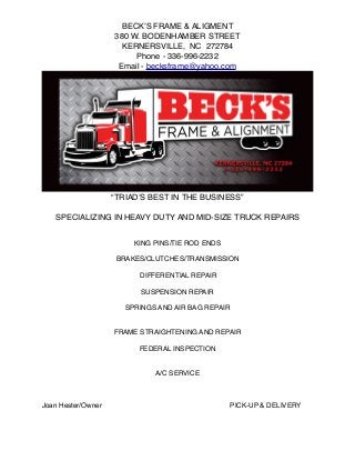 “TRIAD’S BEST IN THE BUSINESS”
SPECIALIZING IN HEAVY DUTY AND MID-SIZE TRUCK REPAIRS
KING PINS/TIE ROD ENDS
BRAKES/CLUTCHES/TRANSMISSION
DIFFERENTIAL REPAIR
SUSPENSION REPAIR
SPRINGS AND AIR BAG REPAIR
FRAME STRAIGHTENING AND REPAIR
FEDERAL INSPECTION
A/C SERVICE
Joan Hester/Owner! ! ! ! ! ! PICK-UP & DELIVERY
BECK’S FRAME & ALIGMENT
380 W. BODENHAMBER STREET
KERNERSVILLE, NC 272784
Phone - 336-996-2232
Email - becksframe@yahoo.com
 