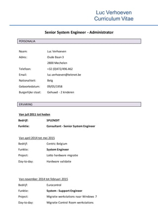 Luc Verhoeven
Curriculum Vitae
Senior System Engineer - Administrator
PERSONALIA
Naam: Luc Verhoeven
Adres: Oude Baan 3
2800 Mechelen
Telefoon: +32 (0)472/496.462
Email: luc.verhoeven@telenet.be
Nationaliteit: Belg
Geboortedatum: 09/05/1958
Burgerlijke staat: Gehuwd - 2 kinderen
ERVARING
Van juli 2011 tot heden
Bedrijf: SPLENDIT
Funktie: Consultant - Senior System Engineer
Van april 2014 tot mei 2015
Bedrijf: Centric Belgium
Funktie: System Engineer
Project: Lotto hardware migratie
Day-to-day: Hardware validatie
Van november 2014 tot februari 2015
Bedrijf: Eurocontrol
Funktie: System - Support Engineer
Project: Migratie werkstations naar Windows 7
Day-to-day: Migratie Control Room werkstations
 