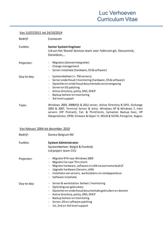 Luc Verhoeven
Curriculum Vitae
Van 11/07/2011 tot 24/10/2014
Bedrijf: Econocom
Funktie: Senior System Engineer
Lid van het Shared Services team voor Fabricom-gti, Deceuninck,
Donaldson,…
Projecten: - Migraties(domainintegratiie)
- Change management
- Serverinstallatie (hardware,OS &software)
Day-to-day: - Systeembeheer(+- 750 servers)
- Serveronderhoud /monitoring(hardware, OS&software)
- Opstellenenonderhouddocumentatieserveromgeving
- ServerenOS patching
- Active directory,policy,DNS,DHCP
- Backup beheeren monitoring
- 3rd level support
Tools: Windows 2003, 2008(R2) & 2012 server, Active Directory & GPO, Exchange
2003 & 2007, Terminal Server & Jetro, Windows XP & Windows 7, Intel
servers (HP Proliant), Fat- & ThinClients, Symantec Backup Exec, HP
Dataprotector, DPM, Vmware & Hyper-V, WSUS & SCCM, Peregrine, Nagios
Van februari 2004 tot december 2010
Bedrijf: Damco Belgium NV
Funktie: System Administrator
Systeembeheer België & Frankrijk
Lid project team CEU
Projecten: - Migratie NT4 naar Windows2003
- Migratie Fat naar Thinclient
- Migratie hardware,software enLAN naovername bedrijf
- Upgrade hardware (Servers,LAN)
- Installatie vanservers, werkstations enrandapparatuur
- Software installatie
Day-to-day: - Server& werkstation beheer/monitoring
- Opleidingvangebruikers
- Opstellenenonderhouddocumentatiegebruikersendomein
- Active directory,policy,DNS,DHCP
- Backup beheerenmonitoring
- Server, OSensoftware patching
- 1st, 2nd en 3rd level support
 