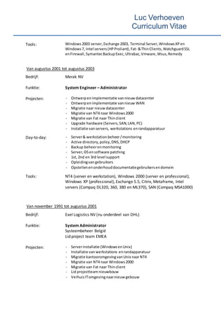 Luc Verhoeven
Curriculum Vitae
Tools: Windows2003 server,Exchange 2003, Terminal Server,WindowsXP en
Windows7, Intel servers(HPProliant),Fat- &ThinClients,WatchguardSSL
enFirewall,SymantecBackupExec,Ultrabac,Vmware, Wsus,Remedy
Van augustus 2001 tot augustus 2003
Bedrijf: Merak NV
Funktie: System Engineer – Administrator
Projecten: - Ontwerpen implementatie vannieuw datacenter
- Ontwerpenimplementatie vannieuw WAN
- Migratie naar nieuw datacenter
- Migratie van NT4 naar Windows2000
- Migratie van Fat naar Thinclient
- Upgrade hardware (Servers,SAN,LAN,PC)
- Installatie vanservers, werkstations enrandapparatuur
Day-to-day: - Server& werkstation beheer/monitoring
- Active directory,policy,DNS,DHCP
- Backup beheerenmonitoring
- Server, OSensoftware patching
- 1st, 2nd en 3rd level support
- Opleidingvan gebruikers
- Opstellenenonderhouddocumentatiegebruikersendomein
Tools: NT4 (server en werkstation), Windows 2000 (server en professional),
Windows XP (professional), Exchange 5.5, Citrix, Metaframe, Intel
servers (Compaq DL320, 360, 380 en ML370), SAN (Compaq MSA1000)
Van november 1991 tot augustus 2001
Bedrijf: Exel Logistics NV (nu onderdeel van DHL)
Funktie: System Administrator
Systeembeheer België
Lid project team EMEA
Projecten: - Serverinstallatie (Windowsen Unix)
- Installatie van werkstations enrandapparatuur
- Migratie kantooromgevingvanUnix naarNT4
- Migratie van NT4 naar Windows2000
- Migratie van Fat naar Thinclient
- Lid projectteamnieuwbouw
- VerhuisITomgevingnaarnieuw gebouw
 