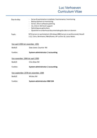 Luc Verhoeven
Curriculum Vitae
Day-to-day: - Server& werkstation installatie /maintenance /monitoring
- Backup beheerenmonitoring
- Server,OS ensoftware patching
- 1st, 2nd en 3rd level support
- Opleidingvangebruikers
- Opstellenenonderhouddocumentatiegebruikersendomein
Tools: NT4 (serverenwerkstation), Windows2000 (serveren professional),Novell
3.12, Citrix, Winframe /Metaframe,HP-ux 9en10, Lotus Notes
Van april 1990 tot november 1991
Bedrijf: Dow Jones Courrier NV
Funktie: System administrator / accounting
Van november 1984 tot april 1990
Bedrijf: Cilia Shoe NV
Funktie: System administrator / accounting
Van september 1978 tot november 1984
Bedrijf: Wickes NV
Funktie: System administrator IBM S34
 