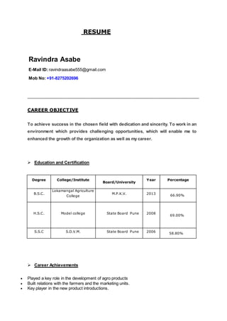 RESUME
Ravindra Asabe
E-Mail ID: ravindraasabe555@gmail.com
Mob No: +91-8275202696
________________________________________________________________
CAREER OBJECTIVE
To achieve success in the chosen field with dedication and sincerity. To work in an
environment which provides challenging opportunities, which will enable me to
enhanced the growth of the organization as well as my career.
 Education and Certification
Degree College/Institute
Board/University
Year Percentage
B.S.C.
Lokamangal Agriculture
College
M.P.K.V. 2013
66.90%
H.S.C. Model college State Board Pune 2008
F 69.00%
S.S.C S.D.V.M. State Board Pune 2006
58.80%
 Career Achievements
 Played a key role in the development of agro products
 Built relations with the farmers and the marketing units.
 Key player in the new product introductions.
 