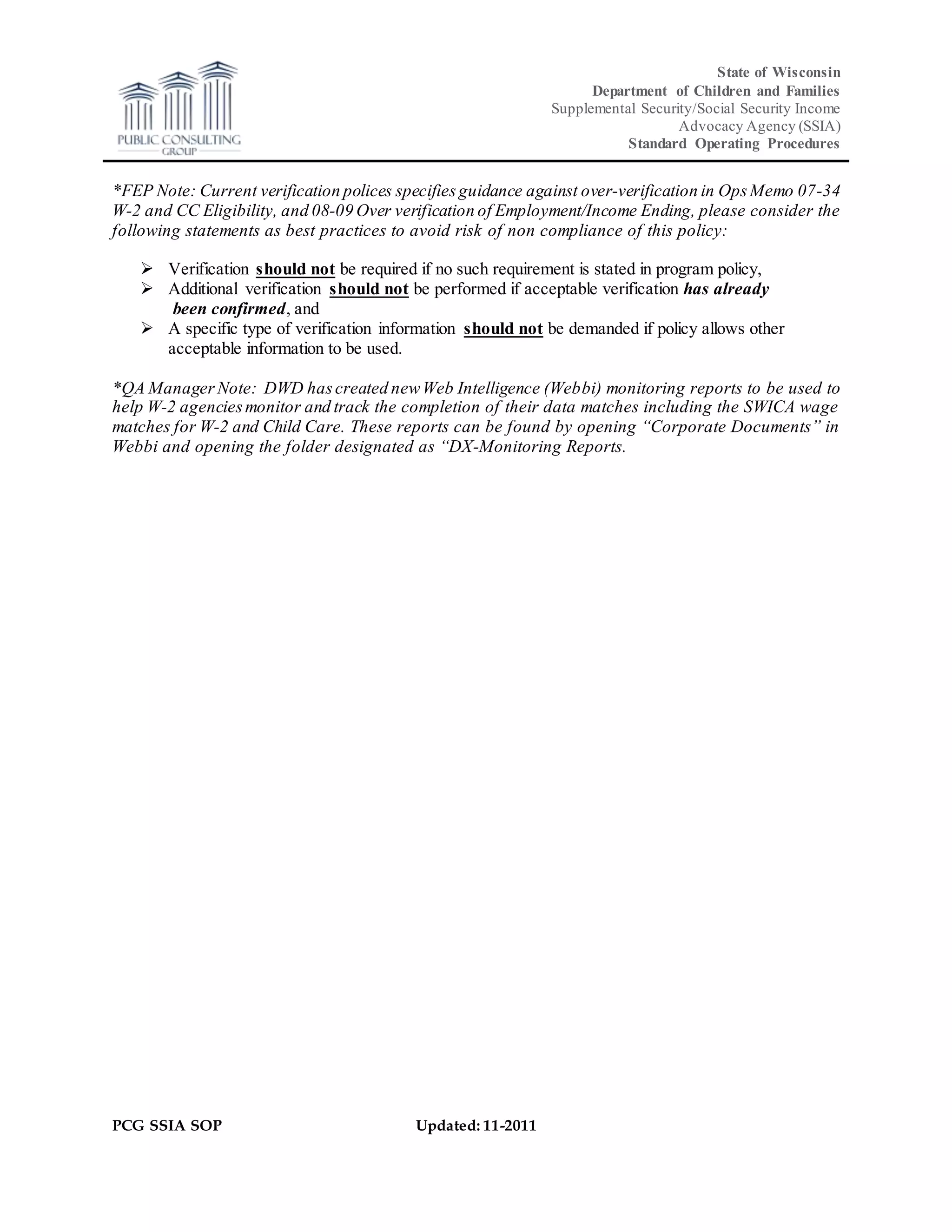 State of Wisconsin
Department of Children and Families
Supplemental Security/Social Security Income
Advocacy Agency (SSIA)
Standard Operating Procedures
PCG SSIA SOP Updated: 11-2011
*FEP Note: Current verification polices specifiesguidance against over-verification in OpsMemo 07-34
W-2 and CC Eligibility, and 08-09 Over verification of Employment/Income Ending, please consider the
following statements as best practices to avoid risk of non compliance of this policy:
 Verification should not be required if no such requirement is stated in program policy,
 Additional verification should not be performed if acceptable verification has already
been confirmed, and
 A specific type of verification information should not be demanded if policy allows other
acceptable information to be used.
*QA Manager Note: DWD hascreated newWeb Intelligence (Webbi) monitoring reports to be used to
help W-2 agenciesmonitor and track the completion of their data matches including the SWICA wage
matches for W-2 and Child Care. These reports can be found by opening “Corporate Documents” in
Webbi and opening the folder designated as “DX-Monitoring Reports.
 