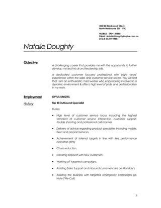 Natalie Doughty
Objective
A challenging career that provides me with the opportunity to further
develop my technical and leadership skills.
A dedicated customer focused professional with eight years’
experience within the sales and customer service sector. You will find
that I am an enthusiastic, hard worker who enjoys being involved in a
dynamic environment & offer a high level of pride and professionalism
in my work.
Employment
History
OPTUS SINGTEL
Tier III Outbound Specialist
Duties:
• High level of customer service focus including the highest
standard of customer service interaction, customer support,
trouble shooting and professional call manner
• Delivery of advice regarding product specialties including mobile,
fixed and prepaid services.
• Achievement of internal targets in line with key performance
indicators (KPIs)
• Churn reduction.
• Creating Rapport with new customers
• Working off targeted campaigns.
• Assisting Sales Support and inbound customer care on Monday’s
• Assisting the business with targeted emergency campaigns (ie.
Note 7 Re-Call)
1
402/33 Blackwood Street,
North Melbourne 3051 VIC
MOBILE: 0404131588
EMAIL: Natalie.Doughty@optus.com.au
D.O.B: 05/09/1988
 