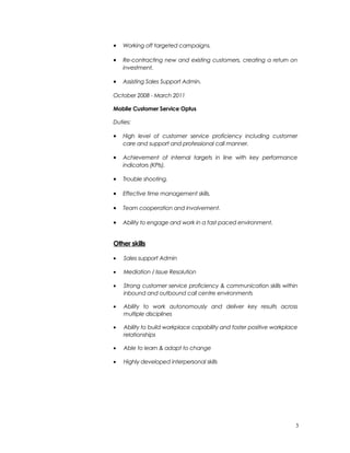 • Working off targeted campaigns.
• Re-contracting new and existing customers, creating a return on
investment.
• Assisting Sales Support Admin.
October 2008 - March 2011
Mobile Customer Service Optus
Duties:
• High level of customer service proficiency including customer
care and support and professional call manner.
• Achievement of internal targets in line with key performance
indicators (KPIs).
• Trouble shooting.
• Effective time management skills.
• Team cooperation and involvement.
• Ability to engage and work in a fast paced environment.
Other skills
• Sales support Admin
• Mediation / Issue Resolution
• Strong customer service proficiency & communication skills within
inbound and outbound call centre environments
• Ability to work autonomously and deliver key results across
multiple disciplines
• Ability to build workplace capability and foster positive workplace
relationships
• Able to learn & adapt to change
• Highly developed interpersonal skills
3
 