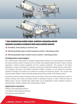 LIMING HEAVY INDUSTRY
7. Four combined type mobile station- multiform, integration and full-
automatic secondary crushing for both coarse and fine material.
Four combined type mobile station is combined independently according to the final production requirement
like coarse crushing, medium crushing and fine crushing, which greatly expand the field of coarse crushing
cooperation, medium crushing cooperation and fine crushing cooperation. The purpose of the design
philosophy is to stand in the position of customer, removing the configuration obstacle, like site, environment,
and complexity. According to the different demands of different customer, we can provide the secondary
crushing accordingly, and optimize and combine the crushing and screening process. The conveyor and
screen are both included in order to reach the special demand of the customer in the maximum extent.
According to customer needs of material’s final size and shape. There are 8 models including jaw crusher as
primary crushing, cone crusher and impact crusher as secondary crushing, in order to meet the needs of
different group. The four combined type mobile station can be independent to reach customer’s needs for
producing stone. The Max. capacity of trio combined type is 100 t/h.
Configuration advantages:
8 models, frame body in common use
Vibrating feeder+jaw crusher+impact crusher+ vibrating screen
Vibrating feeder+jaw crusher+cone crusher+ vibrating screen
Application situation:
Medium and small capacity demand
Constantly mobile working environment
Construction waste disposition
 