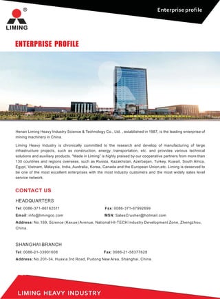 Enterprise profile
ENTERPRISE PROFILE
Henan Liming Heavy Industry Science & Technology Co., Ltd. , established in 1987, is the leading enterprise of
mining machinery in China.
Liming Heavy Industry is chronically committed to the research and develop of manufacturing of large
infrastructure projects, such as construction, energy, transportation, etc. and provides various technical
solutions and auxiliary products. “Made in Liming” is highly praised by our cooperative partners from more than
130 countries and regions overseas, such as Russia, Kazakhstan, Azerbaijan, Turkey, Kuwait, South Africa,
Egypt, Vietnam, Malaysia, India, Australia, Korea, Canada and the European Union,etc. Liming is deserved to
be one of the most excellent enterprises with the most industry customers and the most widely sales level
service network.
LIMING HEAVY INDUSTRY
CONTACT US
HEADQUARTERS
Tel: 0086-371-86162511 Fax: 0086-371-67992699
Email: info@limingco.com MSN: SalesCrusher@hotmail.com
Address: No.169, Science (Kexue) Avenue, National HI-TECH Industry Development Zone, Zhengzhou,
China.
SHANGHAI BRANCH
Tel: 0086-21-33901608 Fax: 0086-21-58377628
Address: No.201-34, Huaxia 3rd Road, Pudong New Area, Shanghai, China.
 