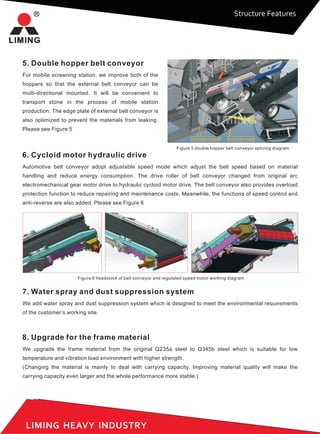 LIMING HEAVY INDUSTRY
5. Double hopper belt conveyor
For mobile screening station, we improve both of the
hoppers so that the external belt conveyor can be
multi-directional mounted. It will be convenient to
transport stone in the process of mobile station
production. The edge plate of external belt conveyor is
also optimized to prevent the materials from leaking.
Please see Figure 5
Double hopper drop guide Pour out belt conveyor
Figure 5 double hopper belt conveyor splicing diagram
6. Cycloid motor hydraulic drive
Automotive belt conveyor adopt adjustable speed mode which adjust the belt speed based on material
handling and reduce energy consumption. The drive roller of belt conveyor changed from original arc
electromechanical gear motor drive to hydraulic cycloid motor drive. The belt conveyor also provides overload
protection function to reduce repairing and maintenance costs. Meanwhile, the functions of speed control and
anti-reverse are also added. Please see Figure 6
Figure 6 headstock of belt conveyor and regulated speed motor working diagram
7. Water spray and dust suppression system
We add water spray and dust suppression system which is designed to meet the environmental requirements
of the customer’s working site.
8. Upgrade for the frame material
We upgrade the frame material from the original Q235a steel to Q345b steel which is suitable for low
temperature and vibration load environment with higher strength.
(Changing the material is mainly to deal with carrying capacity. Improving material quality will make the
carrying capacity even larger and the whole performance more stable.)
Structure Features
 