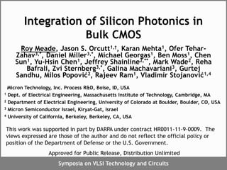 Symposia on VLSI Technology and Circuits
Integration of Silicon Photonics in
Bulk CMOS
Roy Meade, Jason S. Orcutt1,†, Karan Mehta1, Ofer Tehar-
Zahav3,*, Daniel Miller3,*, Michael Georgas1, Ben Moss1, Chen
Sun1, Yu-Hsin Chen1, Jeffrey Shainline2,**, Mark Wade2, Reha
Bafrali, Zvi Sternberg3,*, Galina Machavariani3, Gurtej
Sandhu, Milos Popović2, Rajeev Ram1, Vladimir Stojanović1,4
Micron Technology, Inc. Process R&D, Boise, ID, USA
1 Dept. of Electrical Engineering, Massachusetts Institute of Technology, Cambridge, MA
2 Department of Electrical Engineering, University of Colorado at Boulder, Boulder, CO, USA
3 Micron Semiconductor Israel, Kiryat-Gat, Israel
4 University of California, Berkeley, Berkeley, CA, USA
This work was supported in part by DARPA under contract HR0011-11-9-0009. The
views expressed are those of the author and do not reflect the official policy or
position of the Department of Defense or the U.S. Government.
Approved for Public Release, Distribution Unlimited
 