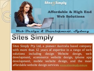 Sites Simply Pty. Ltd, a pioneer Australia based company
with more than 12 years of expertise in a range of web
solutions including design Website design, web
development, ecommerce website design, iphone app
development, mobile website design, and the most
affordable website design services. www.sitessimply.com.au
 