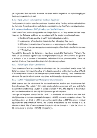 (U-235) to react with neutrons. Burnable absorbers enable longer fuel life by allowing higher
fissile enrichment in fresh fuel.
4.4.3 Rigid Metal Frameworkfor the Fuel Assembly
The framework is mainly manufactured from zirconium alloy. The fuel pellets are loaded into
the fuel rods. The rods are then sealed and assembled into the final fuel assembly structure.
4.5 AlternativeRouteof UO2 Production: Sol-GelProcess
Fabrication of UO2 pellets using powder metallurgical process is a very well established route.
However, the following problems are associated with the powder metallurgical route.
1. Handling of large quantity of highly toxic radioactive powders.
2. Large number of mechanical steps in the fuel fabrication flow sheet.
3. Difficulties in remotisation of the process as a consequence of the above.
4. Increase in the man-rem problems with the aging of the fabrication facility because
of 241Ambuilt up.
To avoid the drawbacks Sol-Gel process have been selected for fabricating 233U fuels. The
name Sol-Gel process is ageneralized heading for chemicalroutes which involves the gelation
of a droplet of sol or solution of the desired fuel material into a gel microsphere. These are
washed, dried and heat treated to obtain high density microsphere.
4.5.1 Advantagesof Sol-GelProcess
Theseprocesses offer a largenumber of advantages over the conventional powder route. Sol-
Gel processes do not require handling of radioactive powders and involve handling of fluids
or fluid like materials which are ideally suited for the remote handling. These processes also
minimize the number of mechanical operations and thus reduce the man-rem problems.
4.5.2 SGMP Process(Sol-GelMicrosphere Palletization)
SGMP process uses the solutions of the nitrates of uranium, thorium and plutonium or their
desired mixtures. The cooled (~ 0oC) metal nitrate solutions are mixed with urea and HMTA
(hexamethylenetetramine) solution in cooled condition (~ 0oC). The droplets of this mixture
are contacted with hot silicone oil (~90 oC) to make gel microspheres.
These gel microspheres are washed first with CCl4 to remove the silicone oil and then with
NH4OH solution to remove excess gelation agents − HMTA, urea and ammonium nitrate. The
washed particles are dried at 100oC in air and then calcined up to 800oC to remove residual
organic matter and ammonium nitrate. The calcined microspheres are then reduced in N2+H2
mixture at 600oC. The UO2 microspheres thus produced are sintered at 1250oC for 3 hours in
CO atmosphere to produce > 98% TD microspheres.
 
