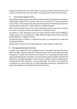 radioactivity decrease over time. After 40 years in storage, the spent fuel’s radioactivity will
be about a thousand times lower than when it was permanently removed from the reactor.
7 Reprocessing Spent Fuel
The spent fuel contains uranium (about 96%), plutonium (about 1%) and highlevel radioactive
waste products (about 3%). The uranium, with less than 1% fissile 235U, and the plutonium
can be reused. Current reprocessing plants dissolve the spent fuel and chemically separate it
into those three components: uranium, plutonium and high level waste.
Much like freshly mined uranium, the uranium recovered by reprocessing can be converted
to UF6 and re-enriched, returning to the fuel cycle as ‘recovered uranium’.
The plutonium can be mixed with uranium and used to fabricate mixed oxide fuel (MOX) for
nuclear reactors. The use of plutonium, through MOX fuel, reduces the need for enrichment
and the production of depleted uranium.
The high level waste is vitrified, or converted into a glass, to be disposed of in a high level
waste disposal facility.
Approximately one third of the fuel discharged from nuclear reactors is reprocessed.
8 Managing Radioactive Waste
In broad terms, radioactive waste is grouped into low, intermediate and high level waste.
Spent fuel (when declared as waste) and high level waste can be safely disposed of deep
underground, in stable rock formations such as granite, thus eliminating the health risk to
people and protecting the environment. This waste will be packed in durable containers and
buried deep in geological formations chosen for their favorable stability and geochemistry,
including limited water movement. Low and intermediate level waste is not disposed of
conventionally as normal refuse but is carefully segregated, measured for radioactivity and
placed into engineered and monitored waste disposal facilities.
 