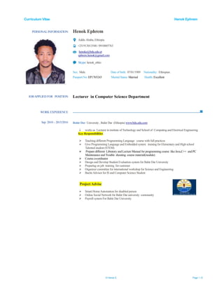 Curriculum Vitae Henok Ephrem
© Henok E. Page 1 / 6
PERSONALINFORMATION Henok Ephrem
Addis Ababa, Ethiopia
+251913013548 / 0910885763
henoke@bdu.edu.et
ephrem.henok@gmail.com
Skype: henok_ethio
Sex: Male Date of birth: 07/01/1989 Nationality: Ethiopian.
Passport No: EP1765243 Marital Status: Married Health: Excellent
WORK EXPERIENCE
JOBAPPLIED FOR POSITION Lecturer in Computer Science Department
Sep 2010 – 2015/2016 Bahir Dar University , Bahir Dar (Ethiopia) www.bdu.edu.com
 works as Lecturer in institute of Technology and School of Computing and Electrical Engineering
Key Responsibilities
 Teaching different Programming Language course with full practices
 Give Programming Language and Embedded system training for Elementary and High school
Talented student (STEM)
 Prepare different Libratory and Lecture Manual for programming course like Java,C++ and PC
Maintenance and Trouble shouting course material(module)
 Course co-ordinator
 Design and Develop Student Evaluation system for Bahir Dar University
 Preparing on job training for customer
 Organizer committee for international workshop for Science and Engineering
 BacheAdvisor for IS and Computer Science Student
ProjectAdvise
 Smart HomeAutomation for disabled person
 Online Social Network for Bahir Dar university community
 Payroll system For Bahir Dar University
 