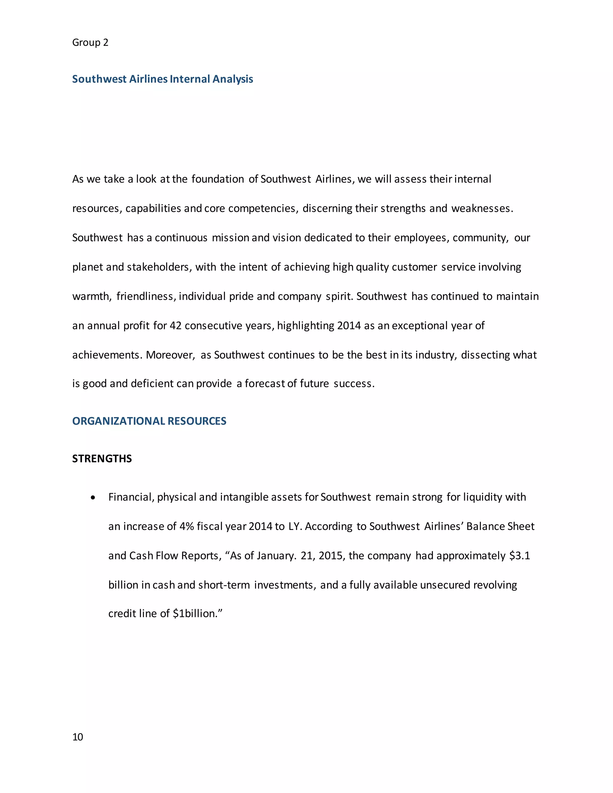 Group 2
10
Southwest Airlines Internal Analysis
As we take a look at the foundation of Southwest Airlines, we will assess their internal
resources, capabilities and core competencies, discerning their strengths and weaknesses.
Southwest has a continuous mission and vision dedicated to their employees, community, our
planet and stakeholders, with the intent of achieving high quality customer service involving
warmth, friendliness, individual pride and company spirit. Southwest has continued to maintain
an annual profit for 42 consecutive years, highlighting 2014 as an exceptional year of
achievements. Moreover, as Southwest continues to be the best in its industry, dissecting what
is good and deficient can provide a forecast of future success.
ORGANIZATIONAL RESOURCES
STRENGTHS
 Financial, physical and intangible assets for Southwest remain strong for liquidity with
an increase of 4% fiscal year 2014 to LY. According to Southwest Airlines’ Balance Sheet
and Cash Flow Reports, “As of January. 21, 2015, the company had approximately $3.1
billion in cash and short-term investments, and a fully available unsecured revolving
credit line of $1billion.”
 