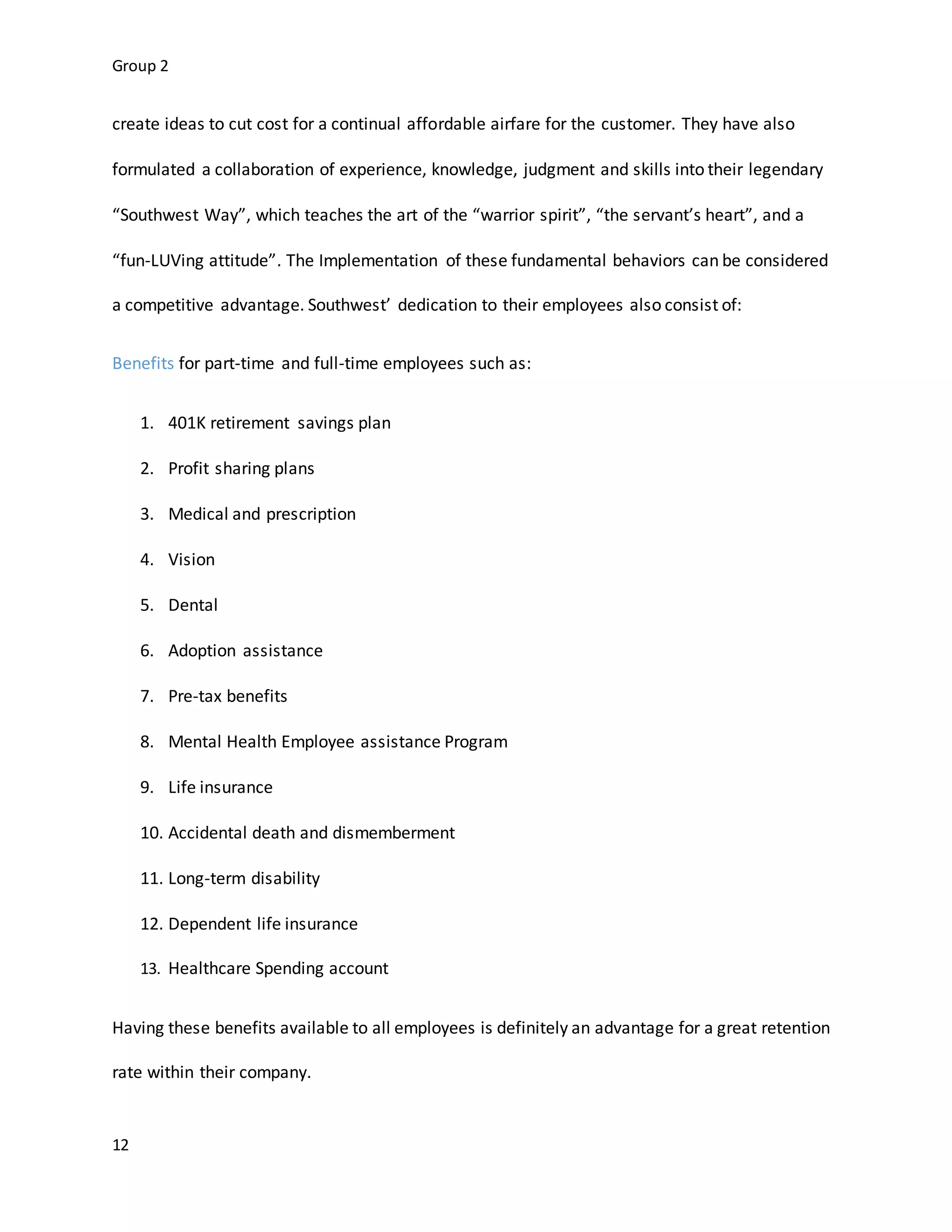 Group 2
12
create ideas to cut cost for a continual affordable airfare for the customer. They have also
formulated a collaboration of experience, knowledge, judgment and skills into their legendary
“Southwest Way”, which teaches the art of the “warrior spirit”, “the servant’s heart”, and a
“fun-LUVing attitude”. The Implementation of these fundamental behaviors can be considered
a competitive advantage. Southwest’ dedication to their employees also consist of:
Benefits for part-time and full-time employees such as:
1. 401K retirement savings plan
2. Profit sharing plans
3. Medical and prescription
4. Vision
5. Dental
6. Adoption assistance
7. Pre-tax benefits
8. Mental Health Employee assistance Program
9. Life insurance
10. Accidental death and dismemberment
11. Long-term disability
12. Dependent life insurance
13. Healthcare Spending account
Having these benefits available to all employees is definitely an advantage for a great retention
rate within their company.
 