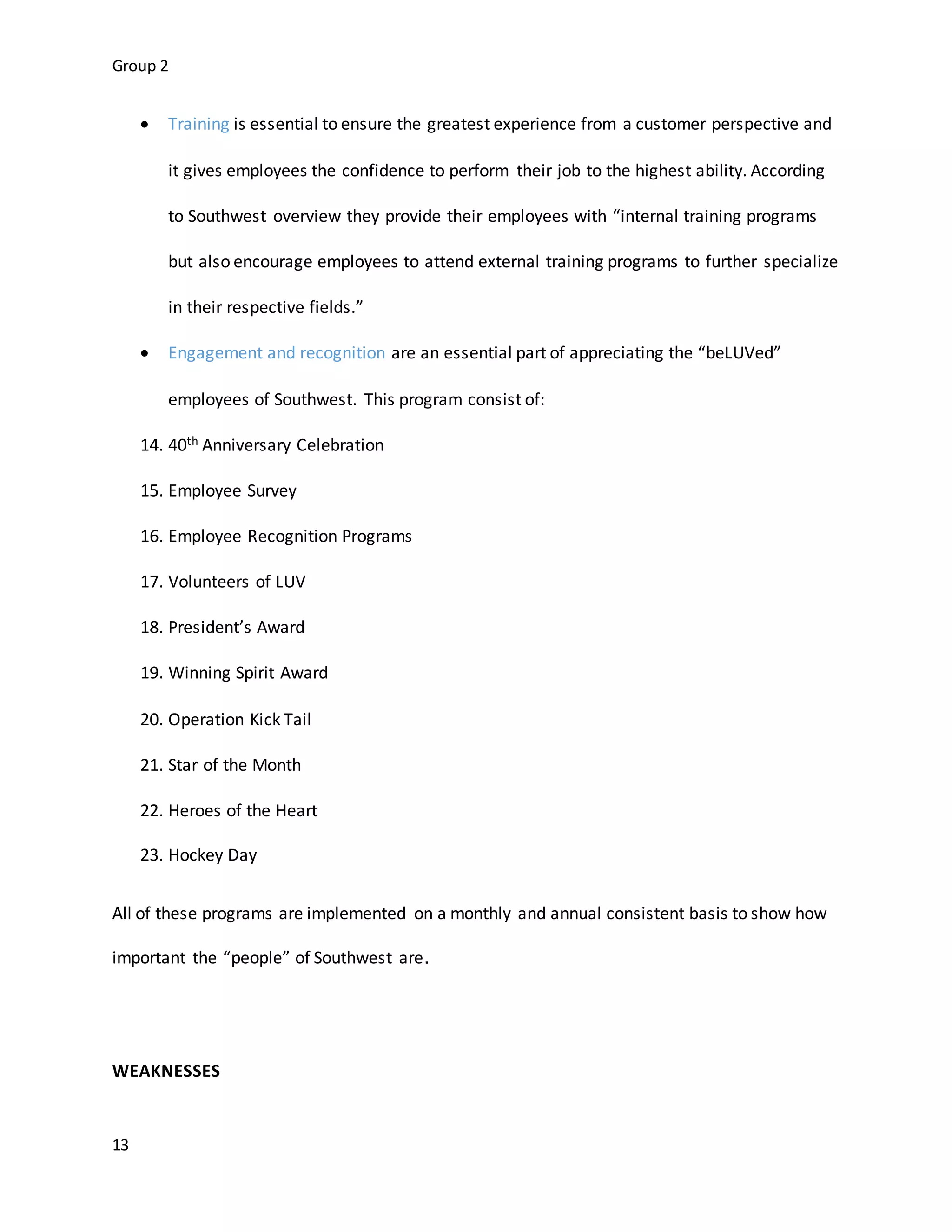 Group 2
13
 Training is essential to ensure the greatest experience from a customer perspective and
it gives employees the confidence to perform their job to the highest ability. According
to Southwest overview they provide their employees with “internal training programs
but also encourage employees to attend external training programs to further specialize
in their respective fields.”
 Engagement and recognition are an essential part of appreciating the “beLUVed”
employees of Southwest. This program consist of:
14. 40th Anniversary Celebration
15. Employee Survey
16. Employee Recognition Programs
17. Volunteers of LUV
18. President’s Award
19. Winning Spirit Award
20. Operation Kick Tail
21. Star of the Month
22. Heroes of the Heart
23. Hockey Day
All of these programs are implemented on a monthly and annual consistent basis to show how
important the “people” of Southwest are.
WEAKNESSES
 