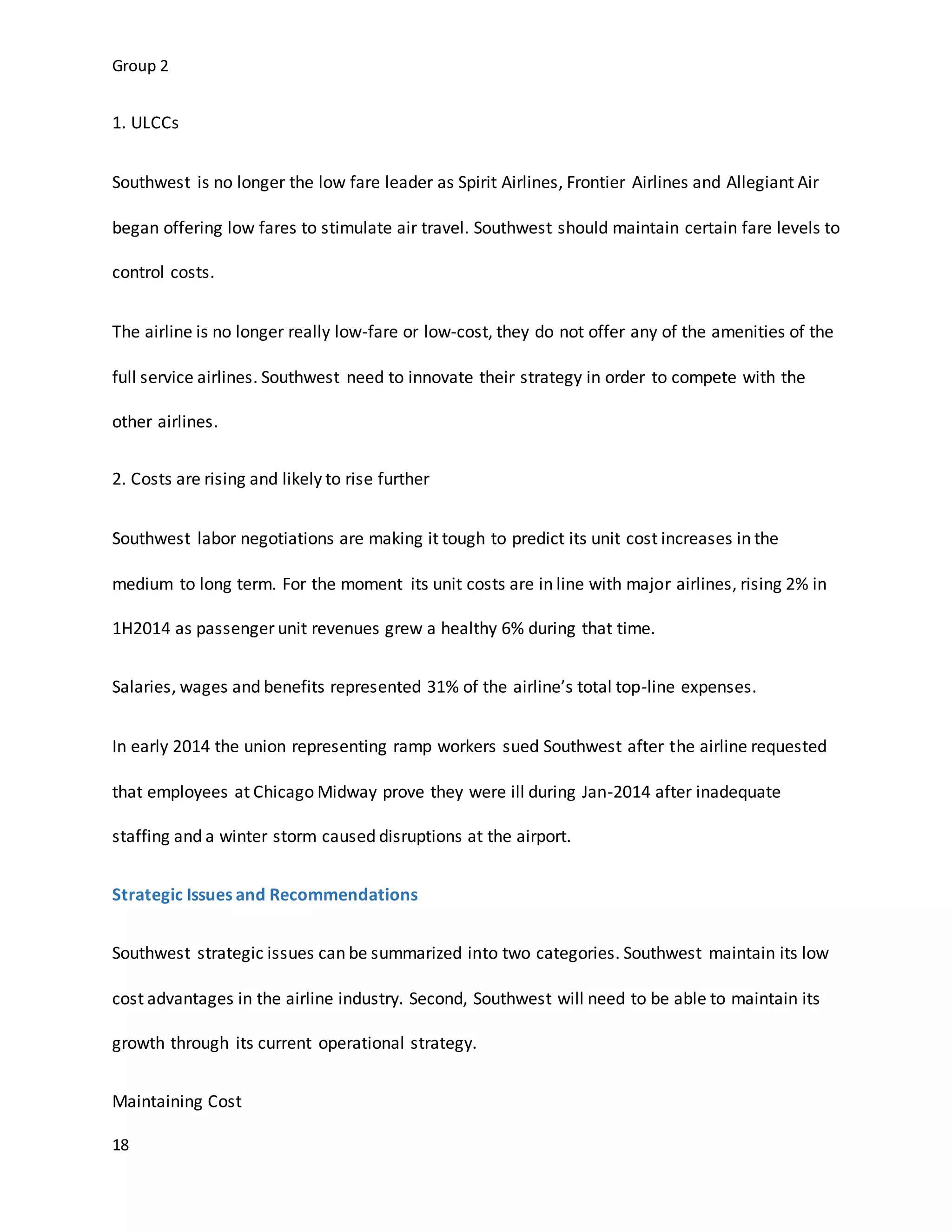 Group 2
18
1. ULCCs
Southwest is no longer the low fare leader as Spirit Airlines, Frontier Airlines and Allegiant Air
began offering low fares to stimulate air travel. Southwest should maintain certain fare levels to
control costs.
The airline is no longer really low-fare or low-cost, they do not offer any of the amenities of the
full service airlines. Southwest need to innovate their strategy in order to compete with the
other airlines.
2. Costs are rising and likely to rise further
Southwest labor negotiations are making it tough to predict its unit cost increases in the
medium to long term. For the moment its unit costs are in line with major airlines, rising 2% in
1H2014 as passenger unit revenues grew a healthy 6% during that time.
Salaries, wages and benefits represented 31% of the airline’s total top-line expenses.
In early 2014 the union representing ramp workers sued Southwest after the airline requested
that employees at Chicago Midway prove they were ill during Jan-2014 after inadequate
staffing and a winter storm caused disruptions at the airport.
Strategic Issues and Recommendations
Southwest strategic issues can be summarized into two categories. Southwest maintain its low
cost advantages in the airline industry. Second, Southwest will need to be able to maintain its
growth through its current operational strategy.
Maintaining Cost
 
