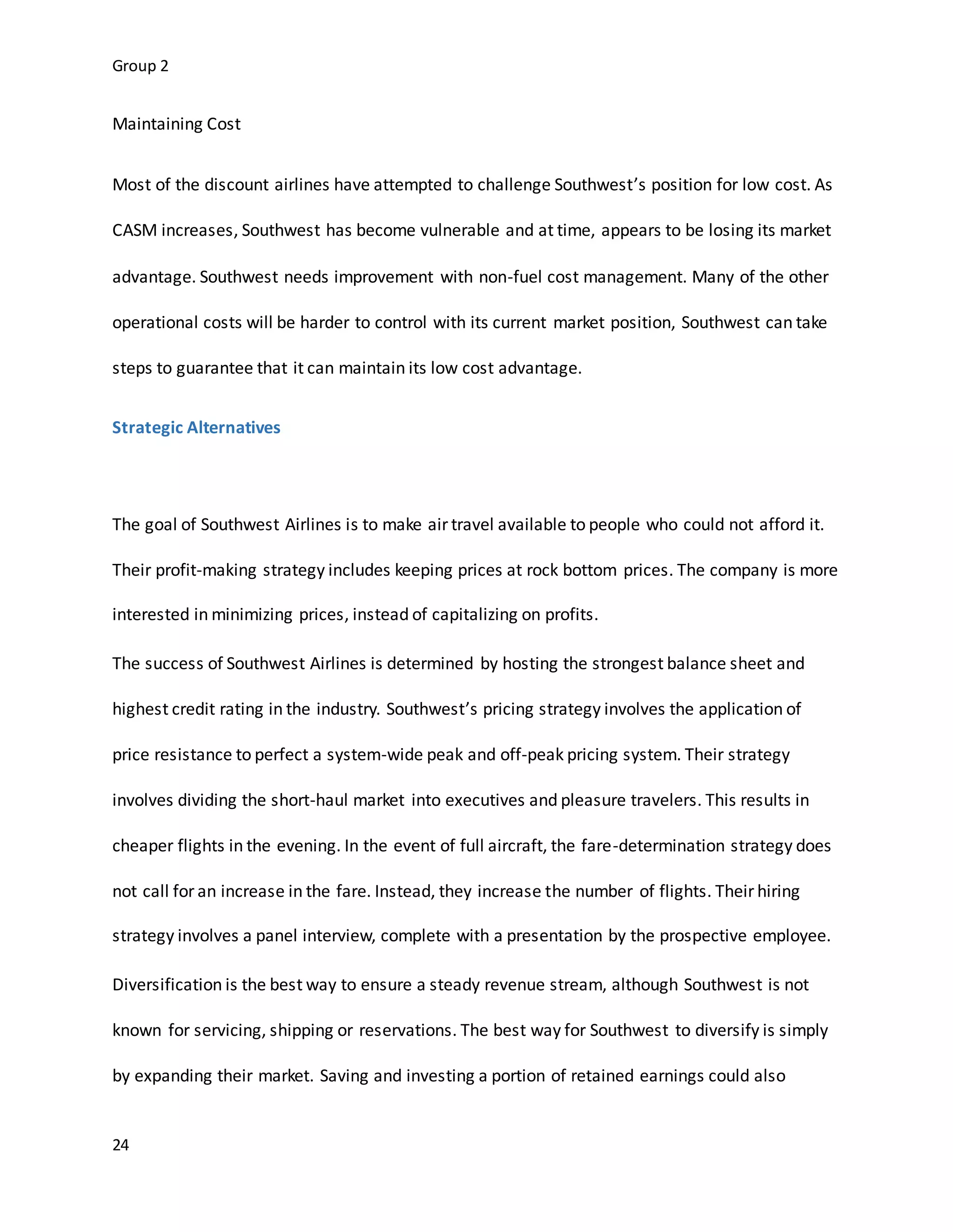 Group 2
24
Maintaining Cost
Most of the discount airlines have attempted to challenge Southwest’s position for low cost. As
CASM increases, Southwest has become vulnerable and at time, appears to be losing its market
advantage. Southwest needs improvement with non-fuel cost management. Many of the other
operational costs will be harder to control with its current market position, Southwest can take
steps to guarantee that it can maintain its low cost advantage.
Strategic Alternatives
The goal of Southwest Airlines is to make air travel available to people who could not afford it.
Their profit-making strategy includes keeping prices at rock bottom prices. The company is more
interested in minimizing prices, instead of capitalizing on profits.
The success of Southwest Airlines is determined by hosting the strongest balance sheet and
highest credit rating in the industry. Southwest’s pricing strategy involves the application of
price resistance to perfect a system-wide peak and off-peak pricing system. Their strategy
involves dividing the short-haul market into executives and pleasure travelers. This results in
cheaper flights in the evening. In the event of full aircraft, the fare-determination strategy does
not call for an increase in the fare. Instead, they increase the number of flights. Their hiring
strategy involves a panel interview, complete with a presentation by the prospective employee.
Diversification is the best way to ensure a steady revenue stream, although Southwest is not
known for servicing, shipping or reservations. The best way for Southwest to diversify is simply
by expanding their market. Saving and investing a portion of retained earnings could also
 