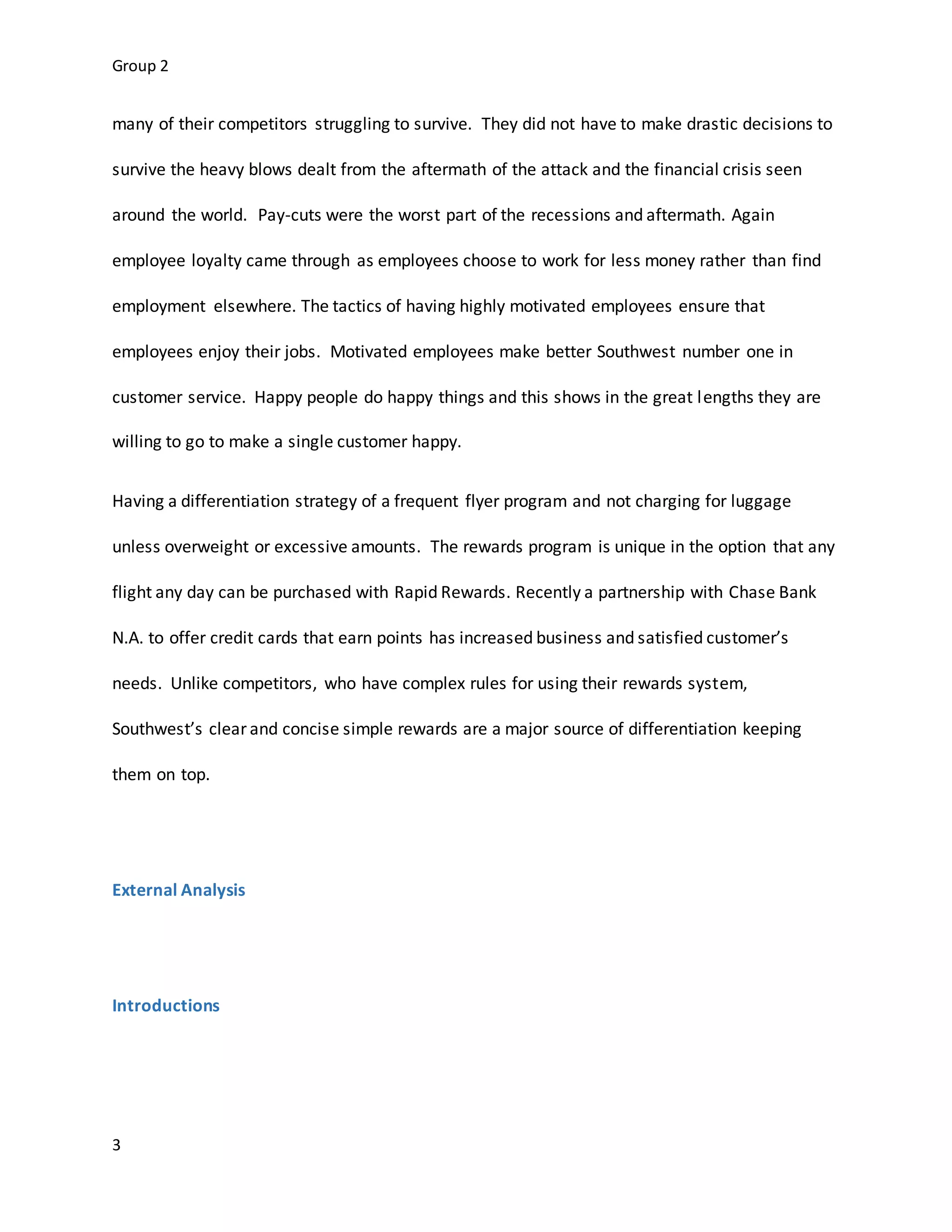 Group 2
3
many of their competitors struggling to survive. They did not have to make drastic decisions to
survive the heavy blows dealt from the aftermath of the attack and the financial crisis seen
around the world. Pay-cuts were the worst part of the recessions and aftermath. Again
employee loyalty came through as employees choose to work for less money rather than find
employment elsewhere. The tactics of having highly motivated employees ensure that
employees enjoy their jobs. Motivated employees make better Southwest number one in
customer service. Happy people do happy things and this shows in the great lengths they are
willing to go to make a single customer happy.
Having a differentiation strategy of a frequent flyer program and not charging for luggage
unless overweight or excessive amounts. The rewards program is unique in the option that any
flight any day can be purchased with Rapid Rewards. Recently a partnership with Chase Bank
N.A. to offer credit cards that earn points has increased business and satisfied customer’s
needs. Unlike competitors, who have complex rules for using their rewards system,
Southwest’s clear and concise simple rewards are a major source of differentiation keeping
them on top.
External Analysis
Introductions
 