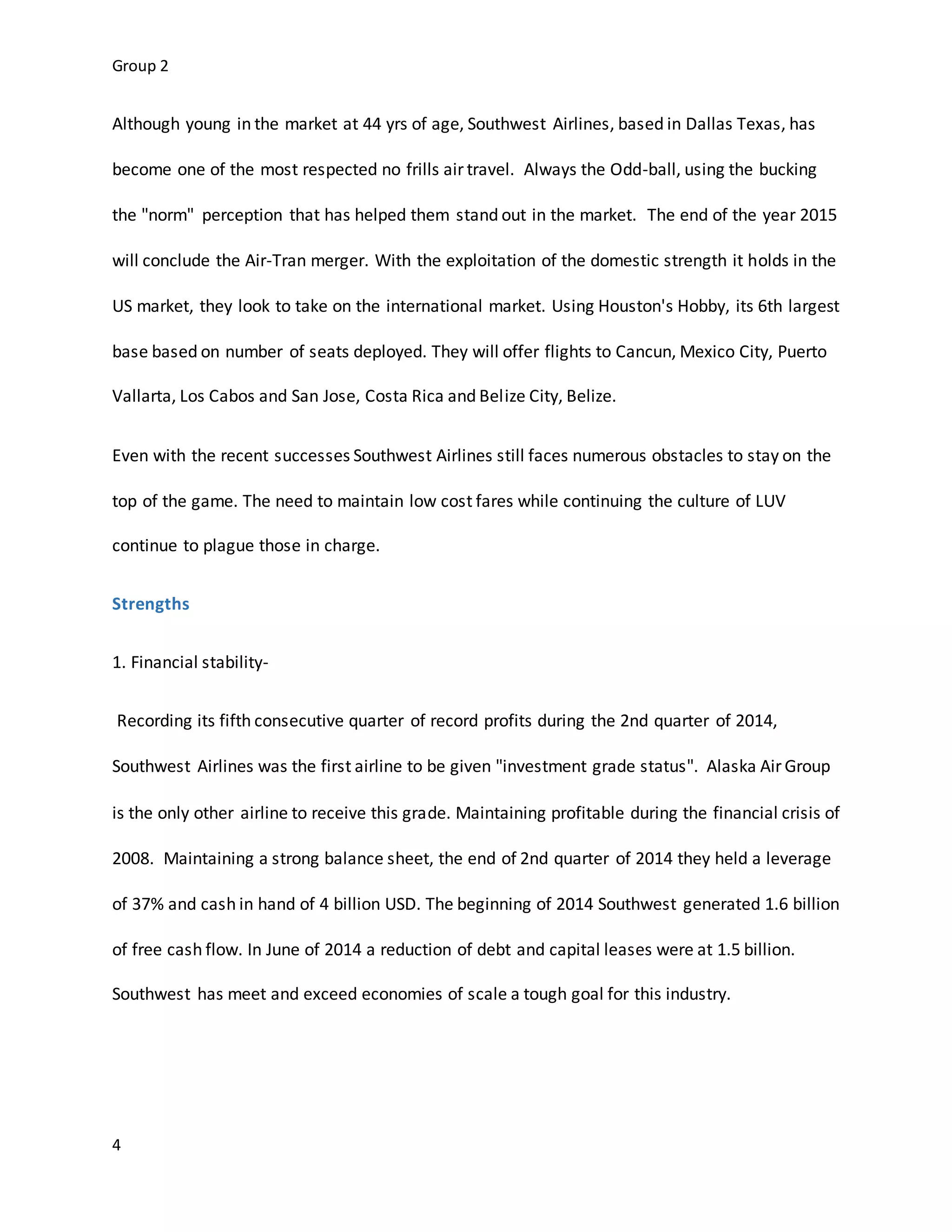 Group 2
4
Although young in the market at 44 yrs of age, Southwest Airlines, based in Dallas Texas, has
become one of the most respected no frills air travel. Always the Odd-ball, using the bucking
the "norm" perception that has helped them stand out in the market. The end of the year 2015
will conclude the Air-Tran merger. With the exploitation of the domestic strength it holds in the
US market, they look to take on the international market. Using Houston's Hobby, its 6th largest
base based on number of seats deployed. They will offer flights to Cancun, Mexico City, Puerto
Vallarta, Los Cabos and San Jose, Costa Rica and Belize City, Belize.
Even with the recent successes Southwest Airlines still faces numerous obstacles to stay on the
top of the game. The need to maintain low cost fares while continuing the culture of LUV
continue to plague those in charge.
Strengths
1. Financial stability-
Recording its fifth consecutive quarter of record profits during the 2nd quarter of 2014,
Southwest Airlines was the first airline to be given "investment grade status". Alaska Air Group
is the only other airline to receive this grade. Maintaining profitable during the financial crisis of
2008. Maintaining a strong balance sheet, the end of 2nd quarter of 2014 they held a leverage
of 37% and cash in hand of 4 billion USD. The beginning of 2014 Southwest generated 1.6 billion
of free cash flow. In June of 2014 a reduction of debt and capital leases were at 1.5 billion.
Southwest has meet and exceed economies of scale a tough goal for this industry.
 