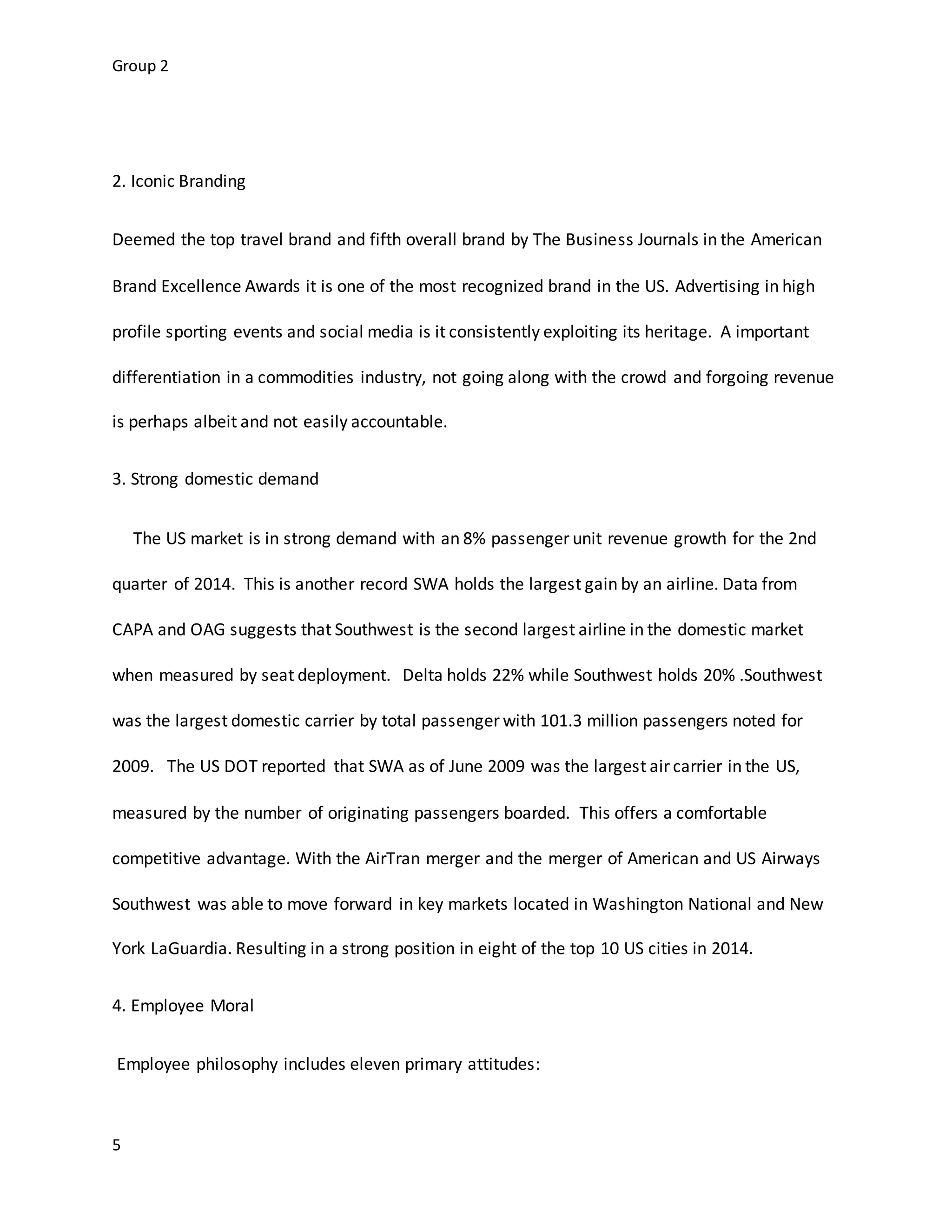 Group 2
5
2. Iconic Branding
Deemed the top travel brand and fifth overall brand by The Business Journals in the American
Brand Excellence Awards it is one of the most recognized brand in the US. Advertising in high
profile sporting events and social media is it consistently exploiting its heritage. A important
differentiation in a commodities industry, not going along with the crowd and forgoing revenue
is perhaps albeit and not easily accountable.
3. Strong domestic demand
The US market is in strong demand with an 8% passenger unit revenue growth for the 2nd
quarter of 2014. This is another record SWA holds the largest gain by an airline. Data from
CAPA and OAG suggests that Southwest is the second largest airline in the domestic market
when measured by seat deployment. Delta holds 22% while Southwest holds 20% .Southwest
was the largest domestic carrier by total passenger with 101.3 million passengers noted for
2009. The US DOT reported that SWA as of June 2009 was the largest air carrier in the US,
measured by the number of originating passengers boarded. This offers a comfortable
competitive advantage. With the AirTran merger and the merger of American and US Airways
Southwest was able to move forward in key markets located in Washington National and New
York LaGuardia. Resulting in a strong position in eight of the top 10 US cities in 2014.
4. Employee Moral
Employee philosophy includes eleven primary attitudes:
 