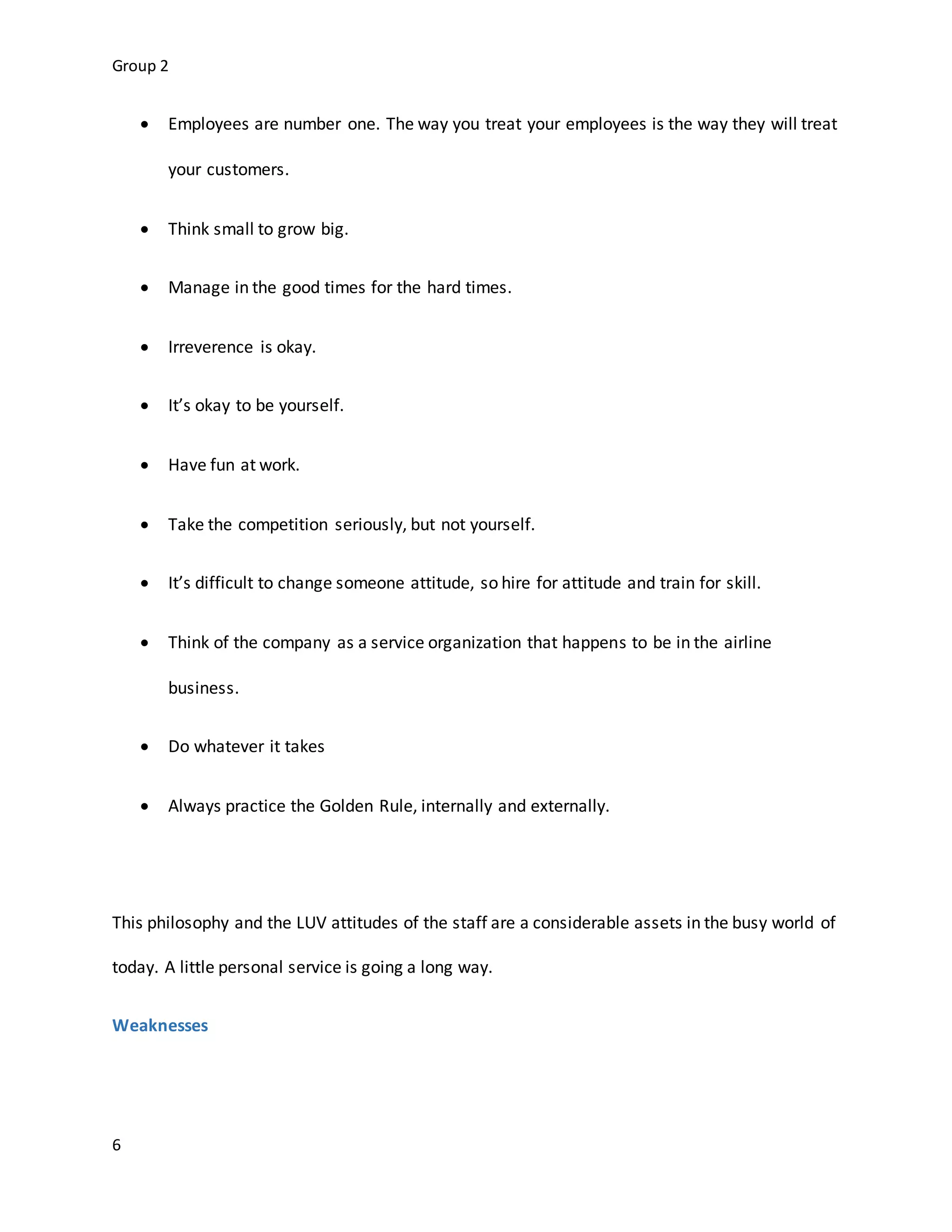 Group 2
6
 Employees are number one. The way you treat your employees is the way they will treat
your customers.
 Think small to grow big.
 Manage in the good times for the hard times.
 Irreverence is okay.
 It’s okay to be yourself.
 Have fun at work.
 Take the competition seriously, but not yourself.
 It’s difficult to change someone attitude, so hire for attitude and train for skill.
 Think of the company as a service organization that happens to be in the airline
business.
 Do whatever it takes
 Always practice the Golden Rule, internally and externally.
This philosophy and the LUV attitudes of the staff are a considerable assets in the busy world of
today. A little personal service is going a long way.
Weaknesses
 