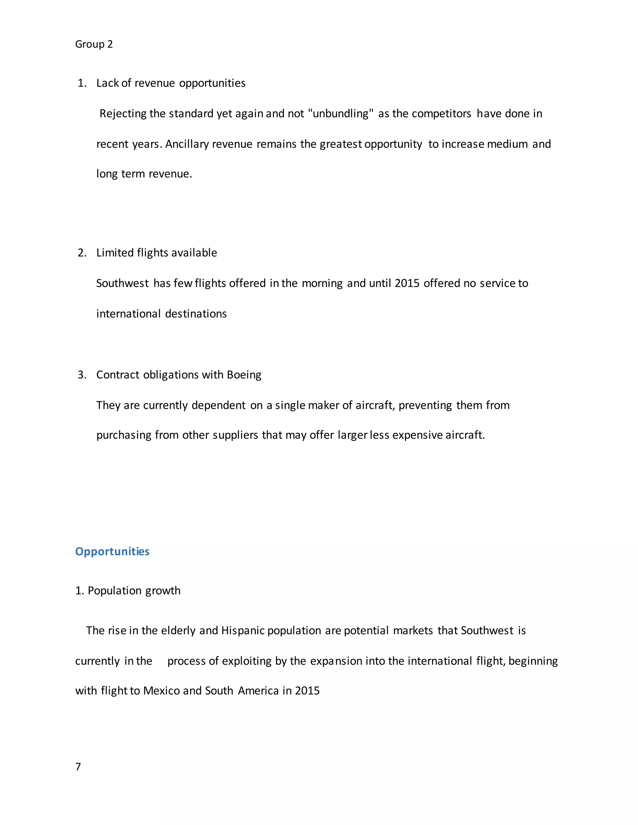 Group 2
7
1. Lack of revenue opportunities
Rejecting the standard yet again and not "unbundling" as the competitors have done in
recent years. Ancillary revenue remains the greatest opportunity to increase medium and
long term revenue.
2. Limited flights available
Southwest has few flights offered in the morning and until 2015 offered no service to
international destinations
3. Contract obligations with Boeing
They are currently dependent on a single maker of aircraft, preventing them from
purchasing from other suppliers that may offer larger less expensive aircraft.
Opportunities
1. Population growth
The rise in the elderly and Hispanic population are potential markets that Southwest is
currently in the process of exploiting by the expansion into the international flight, beginning
with flight to Mexico and South America in 2015
 