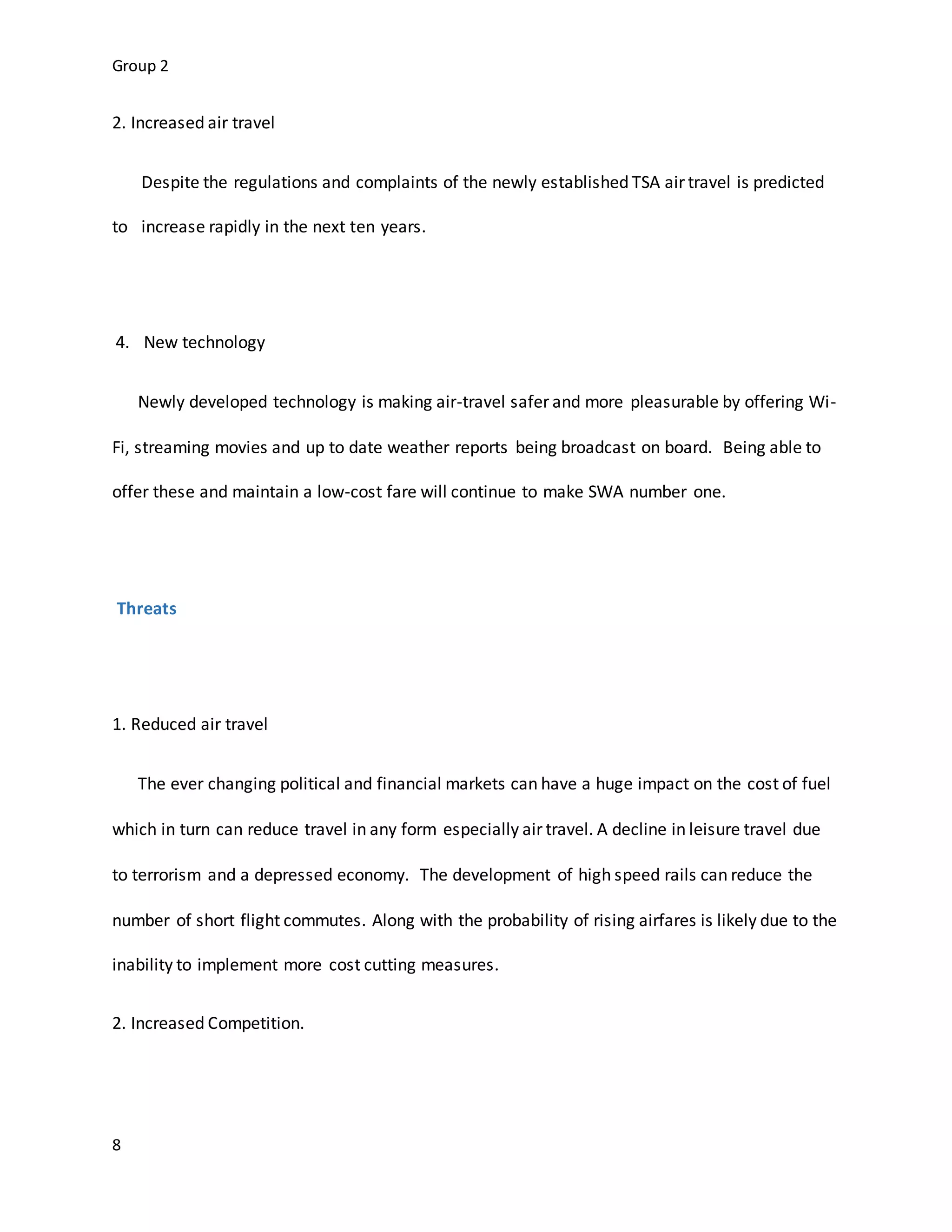Group 2
8
2. Increased air travel
Despite the regulations and complaints of the newly established TSA air travel is predicted
to increase rapidly in the next ten years.
4. New technology
Newly developed technology is making air-travel safer and more pleasurable by offering Wi-
Fi, streaming movies and up to date weather reports being broadcast on board. Being able to
offer these and maintain a low-cost fare will continue to make SWA number one.
Threats
1. Reduced air travel
The ever changing political and financial markets can have a huge impact on the cost of fuel
which in turn can reduce travel in any form especially air travel. A decline in leisure travel due
to terrorism and a depressed economy. The development of high speed rails can reduce the
number of short flight commutes. Along with the probability of rising airfares is likely due to the
inability to implement more cost cutting measures.
2. Increased Competition.
 
