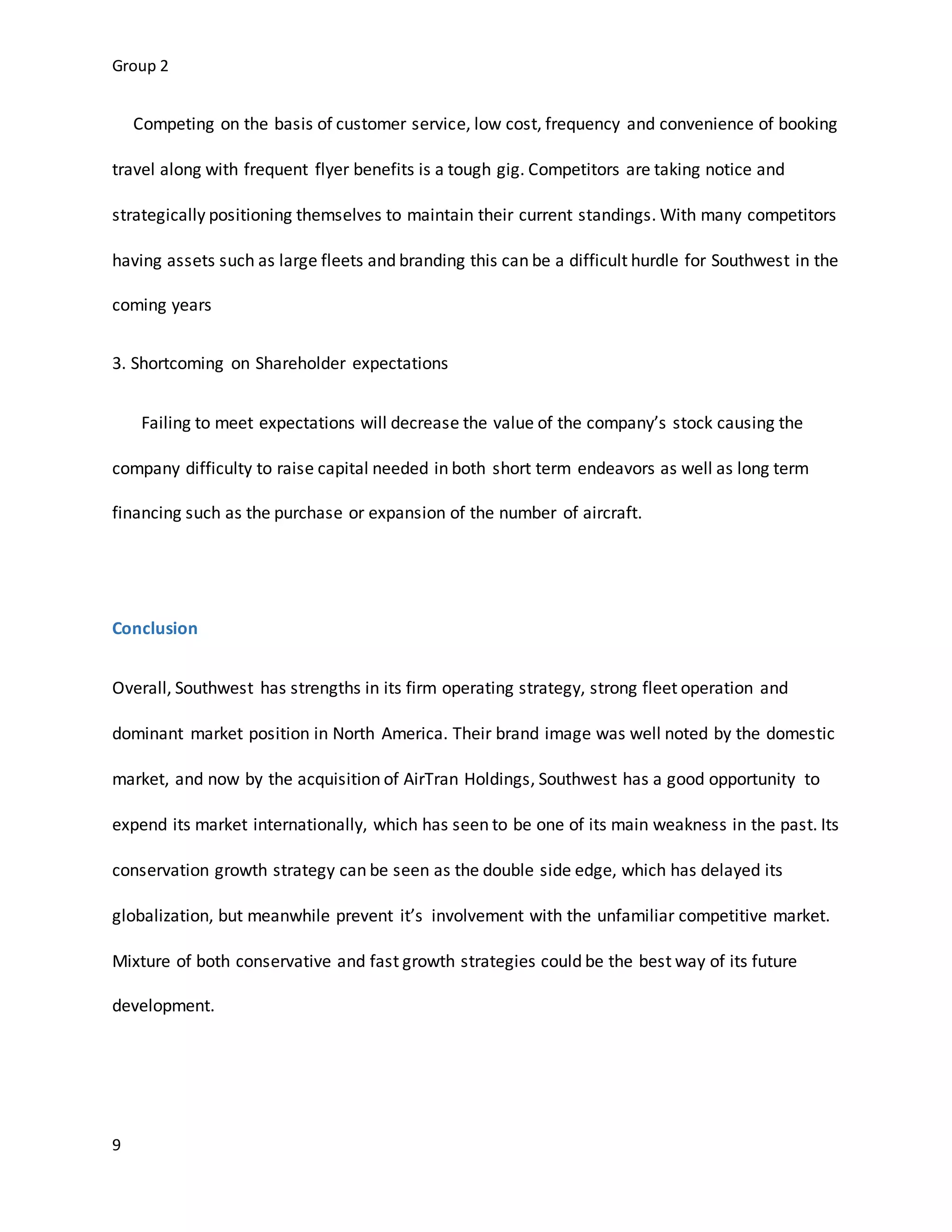 Group 2
9
Competing on the basis of customer service, low cost, frequency and convenience of booking
travel along with frequent flyer benefits is a tough gig. Competitors are taking notice and
strategically positioning themselves to maintain their current standings. With many competitors
having assets such as large fleets and branding this can be a difficult hurdle for Southwest in the
coming years
3. Shortcoming on Shareholder expectations
Failing to meet expectations will decrease the value of the company’s stock causing the
company difficulty to raise capital needed in both short term endeavors as well as long term
financing such as the purchase or expansion of the number of aircraft.
Conclusion
Overall, Southwest has strengths in its firm operating strategy, strong fleet operation and
dominant market position in North America. Their brand image was well noted by the domestic
market, and now by the acquisition of AirTran Holdings, Southwest has a good opportunity to
expend its market internationally, which has seen to be one of its main weakness in the past. Its
conservation growth strategy can be seen as the double side edge, which has delayed its
globalization, but meanwhile prevent it’s involvement with the unfamiliar competitive market.
Mixture of both conservative and fast growth strategies could be the best way of its future
development.
 