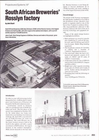 Projects and Systems'87
South African Breweries'
Rosslyn factory
byJohn Cluett
South Alrican Breweries (SAB) Beer Division's 8290-million Rosslyn lactory is lhe biggest
brewery ever built by SAB, and is the largest in the southern hemishpere, with a current
weekly capacily 0t128 000 hectolitre.
John Cluett, Chiel Design Engineer ol SAB Beer Division and leader ol the prolect, gives
more inlormalion.
ket, Rosslyn brewery is now being de-
signed to increase production up to
150000 hectolitre per week, making it
one of the largest breweries in the world.
Overalldesign
The design of the brewery encompasses
the high quality standards set by SAB in
the production of beer. Rosslyn's beer
quality is regularly rated as one of the
best of the 13 plants in southern Africa.
The mega-production achieved in this
brewery embraces the state of the art in
brewing technology and equipment de-
slgn.
Some of the salient design features
are highlighted as follows:
I Malt and maize are stored in concrete
silos numbering2T, each of 330 tons,
for malt. and 1 of 330 tons and 2 of 215
tons for maize. Btihler Miag handling
equipment.
tr The brewhouse consists of 1 brewline
of I 000 h{ and 1 brewline of
1 500 h{/h . Huppmann brewhouse.
tr The tank farm, where the beer is fer-
mented and matured. consists of 65
tanks of 2060h{ and 83 tanks of
3060h{. Consanitanks.
tr A filtration plant of 1 line of 400h{lh
and two lines each of 600 hllh . Niagara
and Filtrox filters.
n Bright beer cellar capacity consisting
of 24 tanks of 1294h( and 12 tanks of
647 h!. Sudmo valving and piping for
entire process system.
n Packaging lines with the following ca-
pacities:
Line I 42 000 quarts (750 m{)/h.
To the left An aerial view of the S A Breweries
Rosslyn factory BelowView ollhe boiler
house and coal silos.
lntroduction
In order to cope with increasing market
demand for beer. SAB decided to build a
grass roots brewery on a 20-hectare site
located at the Rosslyn industrial estate.
Construction started in February
1981 on a production unit of 40 000 hec-
tolitre per week. This first phase of the
project was completed in October 1982.
As the initial phase was being com-
missioned. a second phase u as in process
of design. By April 1984, a second mod-
ule of 85 000 hectolitre per week was
completed. This made Rosslyn one of
the major brewery projects built in the
world in the eighties and with a capital
investment of R290-million, the largest
brewery in the southern hemisphere.
With current demands in the beer mar-
Q service cara[ozosD] THE SOUTH AFRICAN N,lECHAN CAL ENGINEERxVOL 37flN4AY 1987 203
 