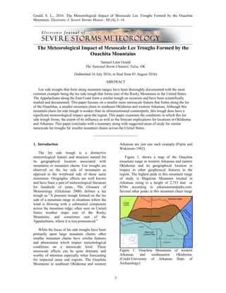 Gould, S. L., 2016: The Meteorological Impact of Mesoscale Lee Troughs Formed by the Ouachita
Mountains. Electronic J. Severe Storms Meteor., 11 (4), 1–16.
The Meteorological Impact of Mesoscale Lee Troughs Formed by the
Ouachita Mountains
Samuel Lane Gould
The National Storm Channel, Tulsa, OK
(Submitted 16 July 2016; in final form 01 August 2016)
ABSTRACT
Lee side troughs that form along mountain ranges have been thoroughly documented with the most
common example being the lee side trough that forms east of the Rocky Mountains in the United States.
The Appalachians along the East Coast form a similar trough on occasion and have been scientifically
studied and documented. This paper focuses on a smaller more mesoscale feature that forms along the lee
of the Ouachitas, a smaller mountain chain in southeast Oklahoma and western Arkansas. Although this
mountain chain lee side trough is weaker than its aforementioned counterparts, this trough does have a
significant meteorological impact upon the region. This paper examines the conditions in which this lee
side trough forms, the extent of its influence as well as the forecast implications for locations in Oklahoma
and Arkansas. This paper concludes with a summary along with suggested areas of study for similar
mesoscale lee troughs for smaller mountain chains across the United States.
––––––––––––––––––––––––
1. Introduction
The lee side trough is a distinctive
meteorological feature and structure named for
its geographical location associated with
mountains or mountain chains. Lee troughs are
observed on the lee side of mountains as
opposed to the windward side of those same
mountains. Orographic effects are well known
and have been a part of meteorological literature
for hundreds of years. The Glossary of
Meteorology (Glickman 2000) defines a lee
trough as “A pressure trough formed on the lee
side of a mountain range in situations where the
wind is blowing with a substantial component
across the mountain ridge; often seen on United
States weather maps east of the Rocky
Mountains, and sometimes east of the
Appalachians, where it is less pronounced.”
While the focus of lee side troughs have been
primarily upon large mountain chains, other
smaller mountain chains have similar features
and phenomena which impact meteorological
conditions on a mesoscale level. These
mesoscale effects can be quite dramatic and
worthy of attention especially when forecasting
for impacted areas and regions. The Ouachita
Mountains in southeast Oklahoma and western
Arkansas are just one such example (Fujita and
Wakimoto 1982).
Figure 1. shows a map of the Ouachita
mountain range in western Arkansas and eastern
Oklahoma and its geographical location in
respect to other geophysical features in the
region. The highest peak in this mountain range
of study is Magazine Mountain located in
Arkansas rising to a height of 2,753 feet or
839m according to arkansasstateparks.com.
Several other peaks in this mountain chain range
Figure 1: Ouachita Mountains of western
Arkansas and southeastern Oklahoma.
(Credit:University of Arkansas Dept. of
Archaeology).
1
 