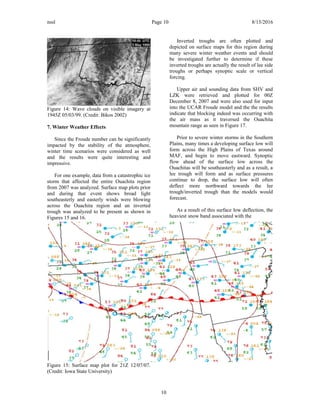 nssl Page 10 8/15/2016
Figure 14: Wave clouds on visible imagery at
1945Z 05/03/99. (Credit: Bikos 2002)
7. Winter Weather Effects
Since the Froude number can be significantly
impacted by the stability of the atmosphere,
winter time scenarios were considered as well
and the results were quite interesting and
impressive.
For one example, data from a catastrophic ice
storm that affected the entire Ouachita region
from 2007 was analyzed. Surface map plots prior
and during that event shows broad light
southeasterly and easterly winds were blowing
across the Ouachita region and an inverted
trough was analyzed to be present as shown in
Figures 15 and 16.
Figure 15: Surface map plot for 21Z 12/07/07.
(Credit: Iowa State University)
Inverted troughs are often plotted and
depicted on surface maps for this region during
many severe winter weather events and should
be investigated further to determine if these
inverted troughs are actually the result of lee side
troughs or perhaps synoptic scale or vertical
forcing.
Upper air and sounding data from SHV and
LZK were retrieved and plotted for 00Z
December 8, 2007 and were also used for input
into the UCAR Froude model and the the results
indicate that blocking indeed was occurring with
the air mass as it traversed the Ouachita
mountain range as seen in Figure 17.
Prior to severe winter storms in the Southern
Plains, many times a developing surface low will
form across the High Plains of Texas around
MAF, and begin to move eastward. Synoptic
flow ahead of the surface low across the
Ouachitas will be southeasterly and as a result, a
lee trough will form and as surface pressures
continue to drop, the surface low will often
deflect more northward towards the lee
trough/inverted trough than the models would
forecast.
As a result of this surface low deflection, the
heaviest snow band associated with the
10
 
