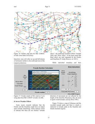 nssl Page 11 8/15/2016
Figure 16: Surface map plot for 09Z 12/08/07.
(Credit: Iowa State University)
baroclinic zone will often set up and fall dozens
of kilometers further to the north and west of the
original predictions.
Figure 17: Froude results of SE wind at 5 m/s
using data from 00Z 12/08/07. (Credit: UCAR)
8. Severe Weather Effects
Some recent research indicates that the
Ozarks and the Ouachitas might have an impact
upon tornado climatology. Some analysis seems
to indicate that there are two distinct “tornado
alleys”, the traditional Southern Plains Tornado
Alley and “Dixie Alley”. It has been noted that
these alley's are only separated by the Ozarks
and Ouachitas (P. Grady Dixon et. al. 2011).
While individual tornadoes and their
direction of movement are not affected by the
height of the Ouachita Mountains, they do seem
to quell overall tornadic activity (Price 1981).
Figure 18 shows a map of Arkansas and the
recorded tornado paths and there is clearly a
reduction in tornado paths in the Ouachita and
Ozark mountain regions.
11
 