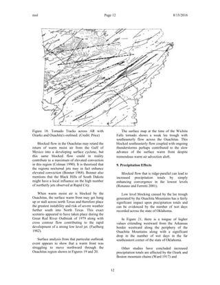 nssl Page 12 8/15/2016
Figure 18: Tornado Tracks across AR with
Ozarks and Ouachita's outlined. (Credit: Price)
Blocked flow in the Ouachitas may retard the
return of warm moist air from the Gulf of
Mexico into a developing surface cyclone, but
this same blocked flow could in reality
contribute to a maximum of elevated convection
in this region (Colman 1990). It is theorized that
the regions nocturnal jets may in fact enhance
elevated convection (Bonner 1968). Bonner also
mentions that the Black Hills of South Dakota
might have a local influence on the high number
of northerly jets observed at Rapid City.
When warm moist air is blocked by the
Ouachitas, the surface warm front may get hung
up or stall across north Texas and therefore place
the greatest instability and risk of severe weather
further south into North Texas. This exact
scenario appeared to have taken place during the
Great Red River Outbreak of 1979 along with
cross contour flow contributing to the rapid
development of a strong low level jet. (Fuelberg
1982).
Surface analysis from that particular outbreak
event appears to show that a warm front was
struggling to move northward through the
Ouachitas region shown in Figures 19 and 20.
The surface map at the time of the Wichita
Falls tornado shows a weak lee trough with
southeasterly flow across the Ouachitas. This
blocked southeasterly flow coupled with ongoing
thunderstorms perhaps contributed to the slow
advance of the surface warm front despite
tremendous warm air advection aloft.
9. Precipitation Effects
Blocked flow that is ridge-parallel can lead to
increased precipitation totals by simply
enhancing convergence in the lowest levels
(Rotunno and Ferretti 2001).
Low level blocking caused by the lee trough
generated by the Ouachita Mountains has a fairly
significant impact upon precipitation totals and
can be evidenced by the number of wet days
recorded across the state of Oklahoma.
In Figure 21, there is a tongue of higher
values extending westward from the Arkansas
border westward along the periphery of the
Ouachita Mountains along with a significant
drop in the number of wet days in the far
southeastern corner of the state of Oklahoma.
Other studies have concluded increased
precipitation totals are affected by the Ozark and
Boston mountain chains (Ward 1917) and
12
 