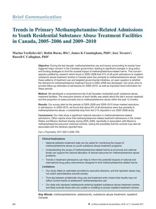 696 W La Revue canadienne de psychiatrie, vol 56, no 11, novembre 2011
Brief Communication
Trends in Primary Methamphetamine-Related Admissions
to Youth Residential Substance Abuse Treatment Facilities
in Canada, 2005–2006 and 2009–2010
Marina Verdichevski1
; Robin Burns, BSc1
; James K Cunningham, PhD2
; Joey Tavares1
;
Russell C Callaghan, PhD3
Objective: During the last decade, methamphetamine use and issues surrounding its toxicity have
triggered major concern in the Canadian government, leading to significant changes in drug policy
and funding strategies to limit the societal impact of methamphetamine-related harms. This concern
appears justified by research which found in 2005–2006 that 21% of all youth admissions to inpatient
substance abuse treatment centres in Canada were due primarily to methamphetamine abuse. Given
these patterns of treatment use and targeted governmental initiatives, an open question is whether
the demand for methamphetamine treatment found in 2005–2006 has decreased. Our study aims to
provide follow-up estimates of admissions for 2009–2010, as well as important trend information for
these periods.
Method: We developed a comprehensive list of all Canadian residential youth substance abuse
treatment facilities. The executive director of each facility was asked about the site’s annual caseload,
and the proportion of cases primarily due to methamphetamine abuse within the past 12 months.
Results: Our survey data for the periods of 2005–2006 and 2009–2010 show marked reductions
in admissions. In 2009–2010, we found that about 6% of all admissions were due primarily to
methamphetamine abuse, a substantial drop from the 21% reported in our 2005–2006 study.
Conclusions: Our data show a significant national reduction in methamphetamine-related
admissions. Other reports show that methamphetamine-related treatment admissions in the United
States and Mexico declined sharply during 2005–2008, reportedly in association with Mexico’s
methamphetamine precursor chemical controls, raising the possibility that the controls may also be
associated with the declines reported here.
Can J Psychiatry. 2011;56(11):696–700.
Key Words: methamphetamine, adolescents, substance abuse treatment, inpatient,
Canada
Clinical Implications
•	 National addiction-treatment data can be useful for monitoring the impact of
methamphetamine abuse on youth substance abuse treatment programs.
•	 Understanding the scope of methamphetamine-related harms at provincial and national
levels can support the rational allocation of clinical resources for methamphetamine abuse
problems.
•	 Trends in treatment admissions can help to inform the potential impacts of national and
international drug policy interventions designed to limit methamphetamine-related harms.
Limitations
•	 Our study relied on estimates provided by executive directors, and the reported values may
not match administrative records exactly.
•	 Time lag between problematic drug use and treatment entry means that results may not
reflect current trends of adolescent methamphetamine use.
•	 Our data only represent adolescents entering inpatient substance abuse treatment centres
and likely exclude those who are unable or unwilling to access inpatient treatment centres.
 