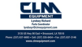 3135 US Hwy 90 East • Broussard, LA 70518
Phone: (337) 837-6693 • Cell: (337) 335-8454 • Fax: (337) 837-3146
www.clmequipment.com
Lyndsey Richard
Parts Coordinator
lyndseyr@clmequipment.com
 