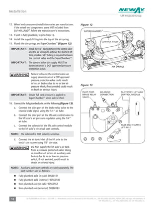 12 XL-PS20005BM-en-US Rev B · 2015-08-13 · Amendments and Errors Reserved © SAF-HOLLAND, Inc., SAF-HOLLAND, HOLLAND, NEWAY, SAF, and logos are trademarks of
SAF-HOLLAND S.A., SAF-HOLLAND GmbH, and SAF-HOLLAND, Inc.
Installation
12. Wheel end component installation varies per manufacturer.
If the wheel end components were NOT included from
SAF-HOLLAND®
, follow the manufacturer’s instructions.
13. If unit is fully plumbed, skip to Step 16.
14 Install the supply fitting into the top of the air spring.
15. Plumb the air springs and SuperChambers™
(Figure 12).
IMPORTANT: Install the 1/2" tubing between the control valve
and the air springs to achieve the shortest lift
time possible. 3/8" tubing is required between
the control valve and the SuperChambers™
.
IMPORTANT: The control valve air supply MUST be
downstream of a DOT approved pressure
protection valve.
Failure to locate the control valve air
supply downstream of a DOT approved
pressure protection valve could result
in loss of brakes due to no or low air
pressure which, if not avoided, could result
in death or serious injury.
IMPORTANT: Ensure full tank pressure is applied to
SuperChamber™
when axle is lifted.
16. Connect the fully plumbed axle per the following (Figure 13):
a. Connect the pilot port of the brake relay valve to the
chassis brake signal using the 1/4" air tube.
b. Connect the pilot port of the lift axle control valve to
the lift axle's air pressure regulator using the 1/4"
air tube.
c. Connect the solenoid of the lift axle control module
to the lift axle's electrical user controls.
NOTE: The solenoid is NOT polarity sensitive.
d. Connect the air tank inlet of the lift axle to the
truck's air system using 1/2" air tube.
DO NOT supply the lift axle's air tank
from a pressure protected valve; doing
so could result in loss of auxiliary axle
brakes due to no or low air pressure
which, if not avoided, could result in
death or serious injury.
NOTE: Auxiliary axle user controls are sold separately. The
part numbers are as follows:
Fully plumbed axle (in-cab): 90560171
Fully plumbed axle (exterior): 90560180
Non-plumbed axle (in-cab): 90560162
Non-plumbed axle (exterior): 90560163
Figure 13
AIR SPRINGS
Figure 12
SUPERCHAMBERS™
CONTROL VALVE
PILOT PORT, LIFT AXLE
CONTROL MODULE
TANK INLET SUPPLY,
LIFT AXLE
SOLENOID
CONNECTION
PILOT PORT,
BRAKE RELAY
VALVE
 