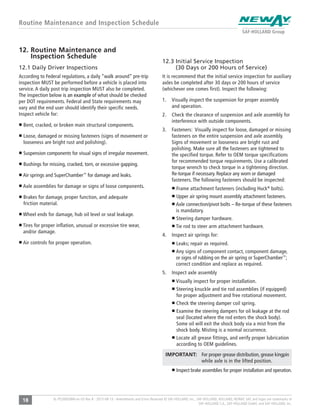 18 XL-PS20005BM-en-US Rev B · 2015-08-13 · Amendments and Errors Reserved © SAF-HOLLAND, Inc., SAF-HOLLAND, HOLLAND, NEWAY, SAF, and logos are trademarks of
SAF-HOLLAND S.A., SAF-HOLLAND GmbH, and SAF-HOLLAND, Inc.
Routine Maintenance and Inspection Schedule
12.3 Initial Service Inspection
(30 Days or 200 Hours of Service)
It is recommend that the initial service inspection for auxiliary
axles be completed after 30 days or 200 hours of service
(whichever one comes first). Inspect the following:
1. Visually inspect the suspension for proper assembly
and operation.
2. Check the clearance of suspension and axle assembly for
interference with outside components.
3. Fasteners: Visually inspect for loose, damaged or missing
fasteners on the entire suspension and axle assembly.
Signs of movement or looseness are bright rust and
polishing. Make sure all the fasteners are tightened to
the specified torque. Refer to OEM torque specifications
for recommended torque requirements. Use a calibrated
torque wrench to check torque in a tightening direction.
Re-torque if necessary. Replace any worn or damaged
fasteners. The following fasteners should be inspected:
Frame attachment fasteners (including Huck®
bolts).
Upper air spring mount assembly attachment fasteners.
Axle connection/pivot bolts – Re-torque of these fasteners
is mandatory.
Steering damper hardware.
Tie rod to steer arm attachment hardware.
4. Inspect air springs for:
Leaks; repair as required.
Any signs of component contact, component damage,
or signs of rubbing on the air spring or SuperChamber™
;
correct condition and replace as required.
5. Inspect axle assembly
Visually inspect for proper installation.
Steering knuckle and tie rod assemblies (if equipped)
for proper adjustment and free rotational movement.
Check the steering damper coil spring.
Examine the steering dampers for oil leakage at the rod
seal (located where the rod enters the shock body).
Some oil will exit the shock body via a mist from the
shock body. Misting is a normal occurrence.
Locate all grease fittings, and verify proper lubrication
according to OEM guidelines.
IMPORTANT: For proper grease distribution, grease kingpin
while axle is in the lifted position.
Inspect brake assemblies for proper installation and operation.
12. Routine Maintenance and
Inspection Schedule
12.1 Daily Driver Inspections
According to Federal regulations, a daily “walk around” pre-trip
inspection MUST be performed before a vehicle is placed into
service. A daily post trip inspection MUST also be completed.
The inspection below is an example of what should be checked
per DOT requirements. Federal and State requirements may
vary and the end user should identify their specific needs.
Inspect vehicle for:
Bent, cracked, or broken main structural components.
Loose, damaged or missing fasteners (signs of movement or
looseness are bright rust and polishing).
Suspension components for visual signs of irregular movement.
Bushings for missing, cracked, torn, or excessive gapping.
Air springs and SuperChamber™
for damage and leaks.
Axle assemblies for damage or signs of loose components.
Brakes for damage, proper function, and adequate
friction material.
Wheel ends for damage, hub oil level or seal leakage.
Tires for proper inflation, unusual or excessive tire wear,
and/or damage.
Air controls for proper operation.
 