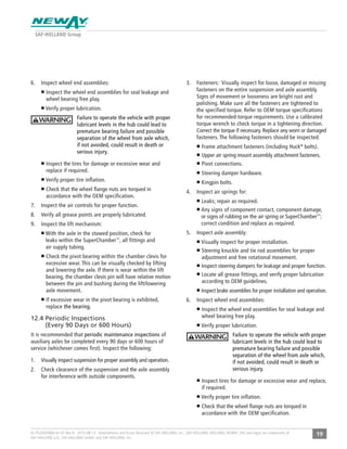 19XL-PS20005BM-en-US Rev B · 2015-08-13 · Amendments and Errors Reserved © SAF-HOLLAND, Inc., SAF-HOLLAND, HOLLAND, NEWAY, SAF, and logos are trademarks of
SAF-HOLLAND S.A., SAF-HOLLAND GmbH, and SAF-HOLLAND, Inc.
6. Inspect wheel end assemblies:
Inspect the wheel end assemblies for seal leakage and
wheel bearing free play.
Verify proper lubrication.
Failure to operate the vehicle with proper
lubricant levels in the hub could lead to
premature bearing failure and possible
separation of the wheel from axle which,
if not avoided, could result in death or
serious injury.
Inspect the tires for damage or excessive wear and
replace if required.
Verify proper tire inflation.
Check that the wheel ﬂange nuts are torqued in
accordance with the OEM specification.
7. Inspect the air controls for proper function.
8. Verify all grease points are properly lubricated.
9. Inspect the lift mechanism:
With the axle in the stowed position, check for
leaks within the SuperChamber™
, all fittings and
air supply tubing.
Check the pivot bearing within the chamber clevis for
excessive wear. This can be visually checked by lifting
and lowering the axle. If there is wear within the lift
bearing, the chamber clevis pin will have relative motion
between the pin and bushing during the lift/lowering
axle movement.
If excessive wear in the pivot bearing is exhibited,
replace the bearing.
12.4 Periodic Inspections
(Every 90 Days or 600 Hours)
It is recommended that periodic maintenance inspections of
auxiliary axles be completed every 90 days or 600 hours of
service (whichever comes first). Inspect the following:
1. Visually inspect suspension for proper assembly and operation.
2. Check clearance of the suspension and the axle assembly
for interference with outside components.
3. Fasteners: Visually inspect for loose, damaged or missing
fasteners on the entire suspension and axle assembly.
Signs of movement or looseness are bright rust and
polishing. Make sure all the fasteners are tightened to
the specified torque. Refer to OEM torque specifications
for recommended torque requirements. Use a calibrated
torque wrench to check torque in a tightening direction.
Correct the torque if necessary. Replace any worn or damaged
fasteners. The following fasteners should be inspected:
Frame attachment fasteners (including Huck®
bolts).
Upper air spring mount assembly attachment fasteners.
Pivot connections.
Steering damper hardware.
Kingpin bolts.
4. Inspect air springs for:
Leaks; repair as required.
Any signs of component contact, component damage,
or signs of rubbing on the air spring or SuperChamber™
;
correct condition and replace as required.
5. Inspect axle assembly:
Visually inspect for proper installation.
Steering knuckle and tie rod assemblies for proper
adjustment and free rotational movement.
Inspect steering dampers for leakage and proper function.
Locate all grease fittings, and verify proper lubrication
according to OEM guidelines.
Inspect brake assemblies for proper installation and operation.
6. Inspect wheel end assemblies:
Inspect the wheel end assemblies for seal leakage and
wheel bearing free play.
Verify proper lubrication.
Failure to operate the vehicle with proper
lubricant levels in the hub could lead to
premature bearing failure and possible
separation of the wheel from axle which,
if not avoided, could result in death or
serious injury.
Inspect tires for damage or excessive wear and replace,
if required.
Verify proper tire inflation.
Check that the wheel ﬂange nuts are torqued in
accordance with the OEM specification.
 