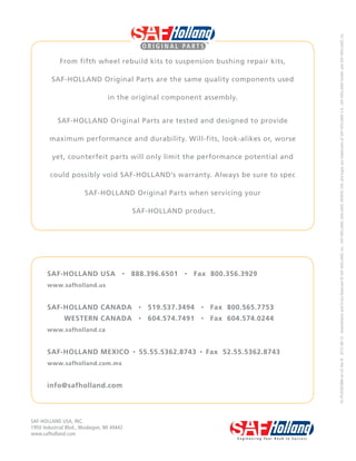 SAF-HOLLAND USA · 888.396.6501 · Fax 800.356.3929
www.safholland.us
SAF-HOLLAND CANADA · 519.537.3494 · Fax 800.565.7753
WESTERN CANADA · 604.574.7491 · Fax 604.574.0244
www.safholland.ca
SAF-HOLLAND MEXICO · 55.55.5362.8743 · Fax 52.55.5362.8743
www.safholland.com.mx
info@safholland.com
From fifth wheel rebuild kits to suspension bushing repair kits,
SAF-HOLLAND Original Parts are the same quality components used
in the original component assembly.
SAF-HOLLAND Original Parts are tested and designed to provide
maximum performance and durability. Will-fits, look-alikes or, worse
yet, counterfeit parts will only limit the performance potential and
could possibly void SAF-HOLLAND’s warranty. Always be sure to spec
SAF-HOLLAND Original Parts when servicing your
SAF-HOLLAND product.
SAF-HOLLAND USA, INC.
1950 Industrial Blvd., Muskegon, MI 49442
www.safholland.com
XL-PS20005BM-en-USRevB·2015-08-13·AmendmentsandErrorsReserved©SAF-HOLLAND,Inc.,SAF-HOLLAND,HOLLAND,NEWAY,SAF,andlogosaretrademarksofSAF-HOLLANDS.A.,SAF-HOLLANDGmbH,andSAF-HOLLAND,Inc.
 
