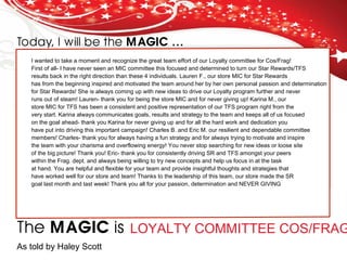 Today, I will be the MAGIC …
The MAGIC is
I wanted to take a moment and recognize the great team effort of our Loyalty committee for Cos/Frag!
First of all- I have never seen an MIC committee this focused and determined to turn our Star Rewards/TFS
results back in the right direction than these 4 individuals. Lauren F., our store MIC for Star Rewards
has from the beginning inspired and motivated the team around her by her own personal passion and determination
for Star Rewards! She is always coming up with new ideas to drive our Loyalty program further and never
runs out of steam! Lauren- thank you for being the store MIC and for never giving up! Karina M., our
store MIC for TFS has been a consistent and positive representation of our TFS program right from the
very start. Karina always communicates goals, results and strategy to the team and keeps all of us focused
on the goal ahead- thank you Karina for never giving up and for all the hard work and dedication you
have put into driving this important campaign! Charles B. and Eric M. our resilient and dependable committee
members! Charles- thank you for always having a fun strategy and for always trying to motivate and inspire
the team with your charisma and overflowing energy! You never stop searching for new ideas or loose site
of the big picture! Thank you! Eric- thank you for consistently driving SR and TFS amongst your peers
within the Frag. dept. and always being willing to try new concepts and help us focus in at the task
at hand. You are helpful and flexible for your team and provide insightful thoughts and strategies that
have worked well for our store and team! Thanks to the leadership of this team, our store made the SR
goal last month and last week! Thank you all for your passion, determination and NEVER GIVING
LOYALTY COMMITTEE COS/FRAG
As told by Haley Scott
 