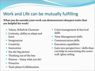 Work and Life can be mutually fulfilling
 Values, Beliefs & Character
 Curiosity; ability to adapt and
learn
 Imagination
 Creativity
 Innovation
 See the big picture
 Thinking out of the box
 Passion – Enjoy what you do!
 Proactive
 Team player/Collaboration
 Crisis management & Survival
skills
 Time Management skills
 Communication skills
 Execution capabilities
 Gain new perspectives / skills than
can help in overcoming the career
wall /glass ceiling
What you do outside your work can demonstrate/sharpen traits that
are helpful for work!
 