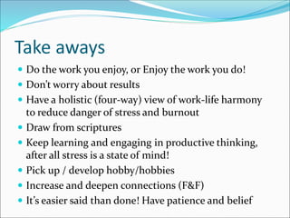 Take aways
 Do the work you enjoy, or Enjoy the work you do!
 Don’t worry about results
 Have a holistic (four-way) view of work-life harmony
to reduce danger of stress and burnout
 Draw from scriptures
 Keep learning and engaging in productive thinking,
after all stress is a state of mind!
 Pick up / develop hobby/hobbies
 Increase and deepen connections (F&F)
 It’s easier said than done! Have patience and belief
 