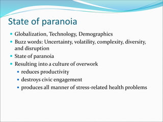 State of paranoia
 Globalization, Technology, Demographics
 Buzz words: Uncertainty, volatility, complexity, diversity,
and disruption
 State of paranoia
 Resulting into a culture of overwork
 reduces productivity
 destroys civic engagement
 produces all manner of stress-related health problems
 