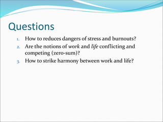 Questions
1. How to reduces dangers of stress and burnouts?
2. Are the notions of work and life conflicting and
competing (zero-sum)?
3. How to strike harmony between work and life?
 