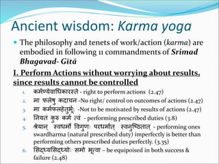 Ancient wisdom: Karma yoga
 The philosophy and tenets of work/action (karma) are
embodied in following 11 commandments of Srimad
Bhagavad- Gītā
I. Perform Actions without worrying about results,
since results cannot be controlled
1. कर्मण्येवाधिकारस्ते - right to perform actions (2.47)
2. र्ा फलेषु कदाचन -No right/ control on outcomes of actions (2.47)
3. र्ा कर्मफलहेतुर्भम: -Not to be motivated by results of actions (2.47)
4. ननयतं कु रु कर्म त्वं - performing prescribed duties (3.8)
5. श्रेयान् स्विर्ो ववगुणः परिर्ामत् स्वनुष्ठितात् - performing ones
swardharma (natural prescribed duty) imperfectly is better than
performing others prescribed duties perfectly. (3.35)
6. सिद्ध्यसिद्ध्ययः िर्य र्भत्वा – be equipoised in both success &
failure (2.48)
 